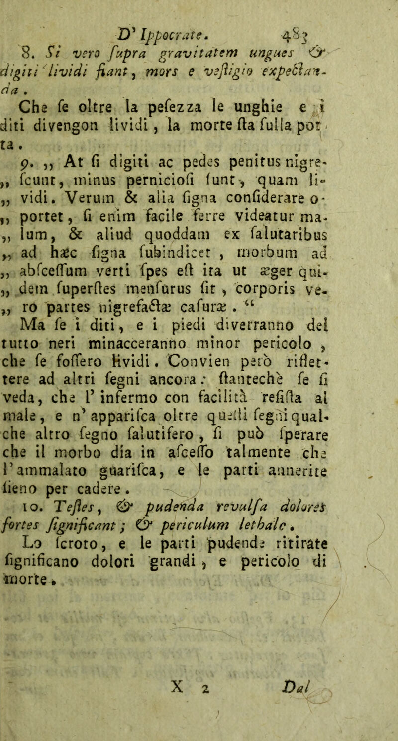 D’IppQcrate. 48^ 8. Sì vero fupra gravitatem ungues <ìr dighì Lividi fiant ^ mors e veJìigÌ9 expebìan^ da . Che fe oltre la pefezza le unghie e ì diti divengon lividi, la morte fta fulla por ta. p. ,, At fi digiti ac pedes penitus nigre- „ fcunt, nilnus perniciofi (unt-, quam li- ,j vidi. Verum & alia figna confiderare o- „ portet, fi enlm facile Terre videatur ma- „ lum, & aliud quoddam ex falutaribus ad hsec figna fubindicet , niorbum ad ,, abfcefrum verti fpes eft ita ut a^ger qui- „ dem fuperftes meiifarus fit , corporis ve- „ ro paites nigrefaftse cafuraj. Ma fe i diti, e i piedi diverranno del tutto neri minacceranno minor pericolo , che fe fofiero Kvidi. Convien però riflet- tere ad altri fegni ancora; flantechè fe li veda, che f infermo con facilità refifla al male, e n’apparifca oltre qu;^lli fegni qual- che altro fegno falutifero , fi può fperare che il morbo dia in afceflb talmente che r ammalato guarifca, e le parti annerite iieno per cadere. IO. Tejies^ & pudenda revulfa dolore^ fortes fignificant ; & periculum lethalc • Lo fcroto, e le parti pudende ritirate fignificano dolori grandi , e pericolo di morte •