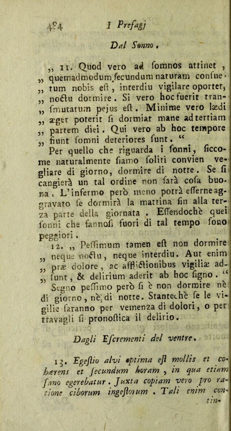 Dal Smm « 5, II, Quod vero ad fomnos attinet , 55 quemadmodum/ecunduni naturarli confue* 5, tum nobis ed , interdiu vigilare oporter^ 5, noflu dormire. Si vero hocfuerit tran- ,5 fmutariim pejus eft . Minime vero lasdl 5, seger poterit fi dormiat mane adtertiam 5, partem diei • Qui vero ab hoc tempore 55 fiunt fomni deteriores funt. ^ Per quello che riguarda i fonni, ficco- rne naturalmente fiamo folirì convien ve* gliare di giorno, dormire di notte. Se fi cangierà un tal ordine non farà cofa buo- na . L’infermo però meno potrà efierneag- travato le dormirà la mattina fin alla ter* za parte della giornata . Effendochè quei fonni che fannofi fuori di tal tempo fono peggiori. 12. ,5 PefTimum tamen eft^ non dormire 5, neque nofìu 5 ncque interdiu. Aut enim 55 pr^e dolore , ac affllftionibus vigilia: ad- 55 funt 5 & delirium aderit ab hoc figno . ‘‘ Segno pefiìmo però fi è non dormire nè di giorno 5 nèj di notte. Stanteche fe le vi* gilie faranno per vemenza di dolori, o per travagli fi pronofiica il delirio* Dagli 'Efcremerjti del ventre. Egejìio alvi •ptima ejl mollis et cor h(erens et Jecundam horam , in qiAa etiam fam egerebatur. Juxta copiam vero prò ra- tione ciborum irigejìo'/nm • Tali enim con* tin^ \