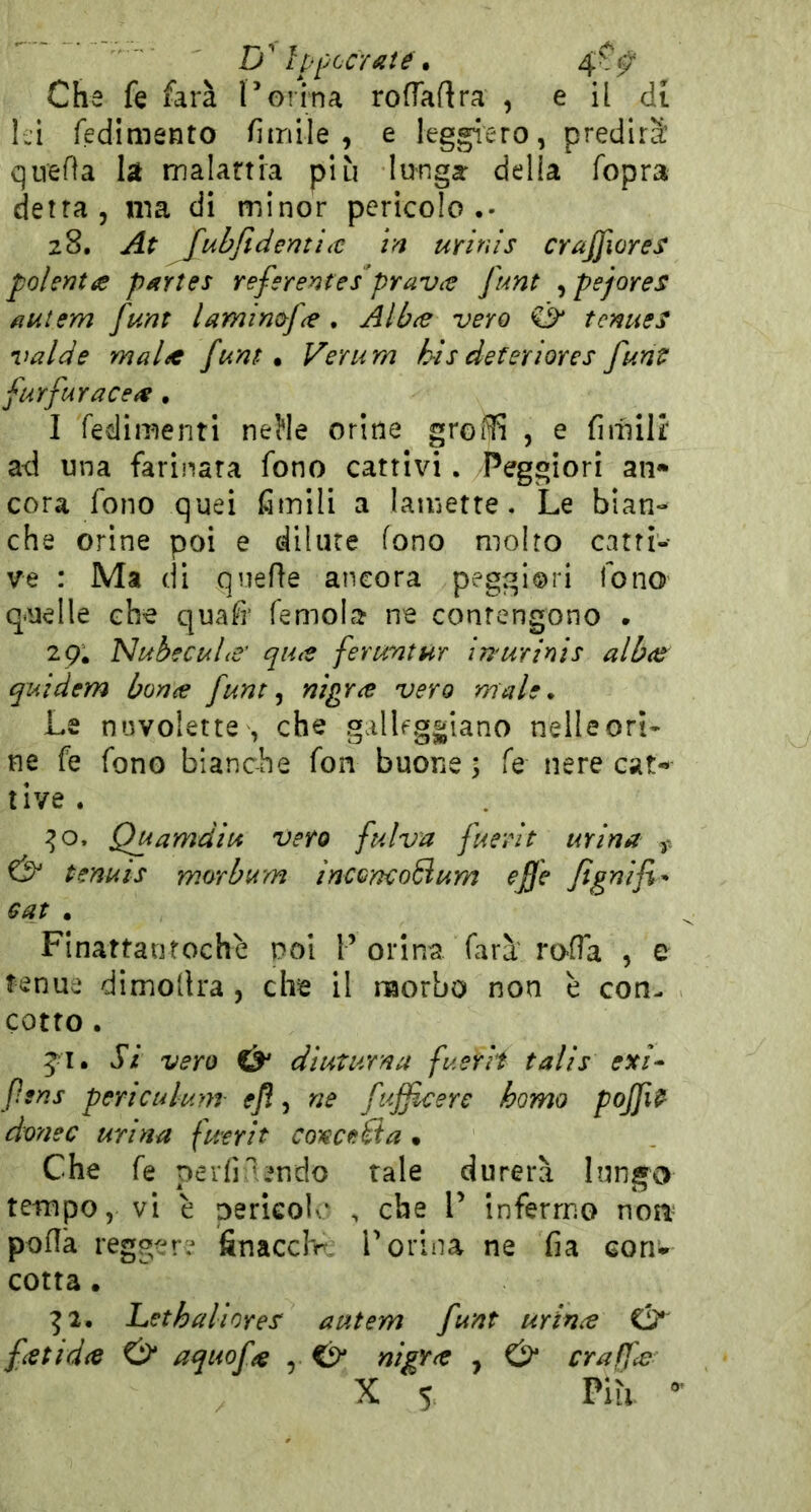 D'Ipf ceralie\ Che fe farà Torina roflaftra , e il di là redimento fimile , e leggiero, predirà: qirefìa la malania più lunga della fopra detta, ma di minor pericolo •• 28. At fuhftdemitt in urinis crajfiores polenta partes referente/prava ft4nt ^pejores auiem funt lamincfa . Alba vero & tcnues valde mala funt. Verum h-is deteriores funt farfara ce a , I redimenti neJle orine groffi , e fimilt ad una farinata fono cattivi. Peggiori an* cora fono quei fimili a lamette. Le bian- che orine poi e dilute fono molto catti-- ve : Ma di qnefìe ancora peggiori fono quelle che quafì’ remola ne contengono . 29. Nubecula' qua feruntur in'urinis alba quidem bona funt nigra vero male. Le n»JVolette , che gallfg|jiano nelleori- ne fe rono bianche ron buone ; fs nere cat- tive . :^o. Quamdiu vero fulva fuerit urina & tenuis morbam inccnco6ium effe fignifi- Gat • Fi natta ut oc he noi F orina rara roda , e tenue dimollra , che il naorbo non è con- cotto . ji. Si vero & diuturna fuerit talis ex/- fsns periculunr ej?, ne fujfcere homo pojfit dottec urina fuerit conce Ba • Che re perfi'endo tale durerà lung^o tempo, vi è perkol.* , che F infermo noni' poflà reggere finacefr F orina ne fia con* cotta. ^2. Letbaliores' autem funt urina & fetida & aquofa , nigra , & craffa X 5. Più -