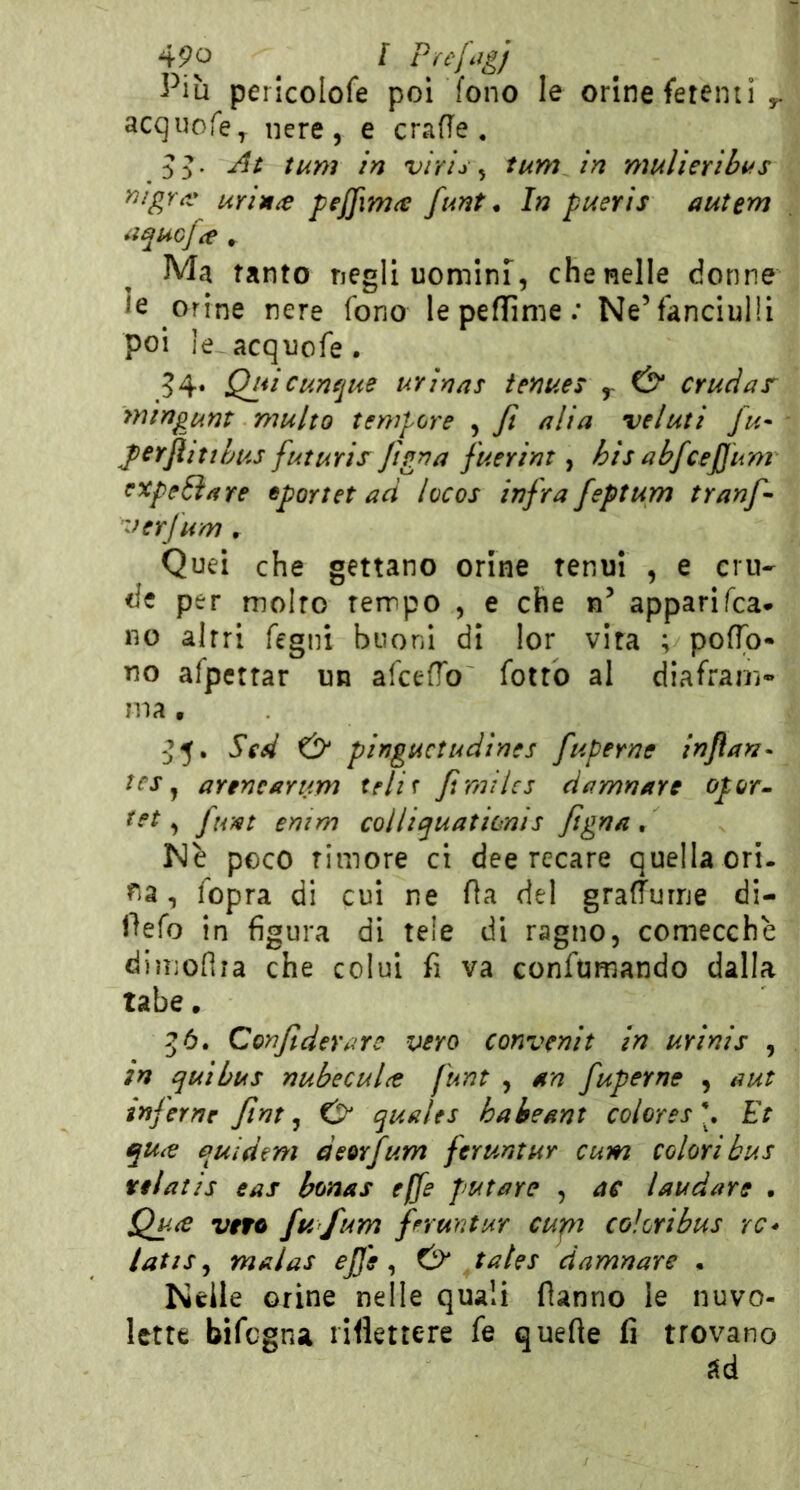 Più pericolofe poi fono le orine ferenti ^ acquofe^ nere, e crafie . .5d' vìris ^ tum in mulieribus nigr^v urin^e pej]im(€ funt * In pueris autem *ìquGj\e » Ma tanto negli uomlnT, che nelle donne le orine nere fono le peflime ; Ne’fanciulli poi le.acquofe. 54. Qjiicunfjue urinns temei ^ t>* cruciar mingurìt multo tempore , Jì alia veluti fu- fcrfiittbus futuris figna fuerint, bis abfcejjum cxpeóìare eportet ad locos infra feptum tranf^ 'ferfum , Quei che gettano orine tenui , e cru- de per molto tempo , e che n’ apparifca* no altri fegni buoni di lor vita ; pofTo- no afpettar un afcefTo fotte al diafram» ma, :J5. Sed & pinguctudines fuperne injian^ tcj, arenearum telit Jimilcs damnare opor-^ ^ fi/it emm colliquationis Jìgna , Nè poco timore ci dee recare quella ori. fia, iopra di cui ne fìa del grafturne di- Pefo in figura di tele di ragno, comecché dimoflra che colui fi va confumando dalla tabe. 5Ó. Confiderare vero convenit in urinis , in qui bus nubecul(t funt , an fuperne , a ut inferne ftnt ^ Cr quales habemt colores\ Et qu^e quidem deorfum feruntur cum colori bus tilatis eas bonas effe putare , ac laudare . Quee veto fu fum fruatur cupi coloribus re* latis ^ malas ejje ^ & tales damnare • Nelle orine nelle quali danno le nuvo- lette bifegna riflettere fe quelle fi trovano ad