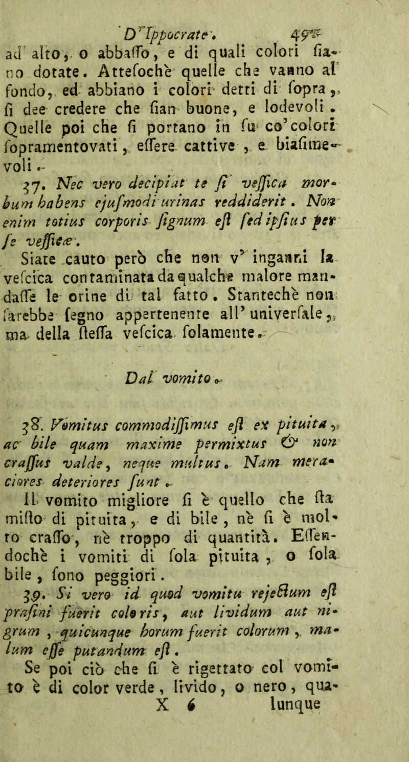 ' D^rppocrate^\ 4^ ad alto, o abbaffo, e di quali colori fia« no dotate. Attefochè quelle che vaano al fondo, ed abbiano i colori- detti di fopra,, fi dee credere che fian buone, e lodevoli . Quelle poi che fi portano in fu^ concolori fopraiTientovati, eflere cattive , e. biafime-*^' voli ^7. Nec vero cleclpiat te fi vejfica mor* humbabens ejufmodi urìnas reddiderit, Non enìm totius corporis figmm efl fedìpfius fet fs veffiCiS • Siate cauto però che non v^ Inganni la vefcica contaminata da qualche malore man- daffe le orine di tal fatto. Stantechè non farebbe fegno appartenente alP univerfale,, ma^ della fiefia vefcica folamente. Dal vomito t,’ 58. Vomitus commodijjimus efl pituita^, ac‘ bile quam maxime permixtue Ó* non craffus valde ^ neque multust Nam mera» cìores- deteriores funt ^ il vomito migliore fi è quello che fta mirto di pituita, e di bile, ne (i è mol- to erartb, nè troppo di quantità. Effe»- dochè i vomiti di fola pituita , o fola bile, fono peggiori. Si vero id quod vomltu rejelium efl prafini fuerit cohrh ^ aut lividum aut ni* grum ^ quicunque horum fuerit colorum ,. ma* lum effe putmdttm efl. Se poi ciò che il è rigettato col vomi- to è di color verde, livido, o nero, qua- X 6 lunque