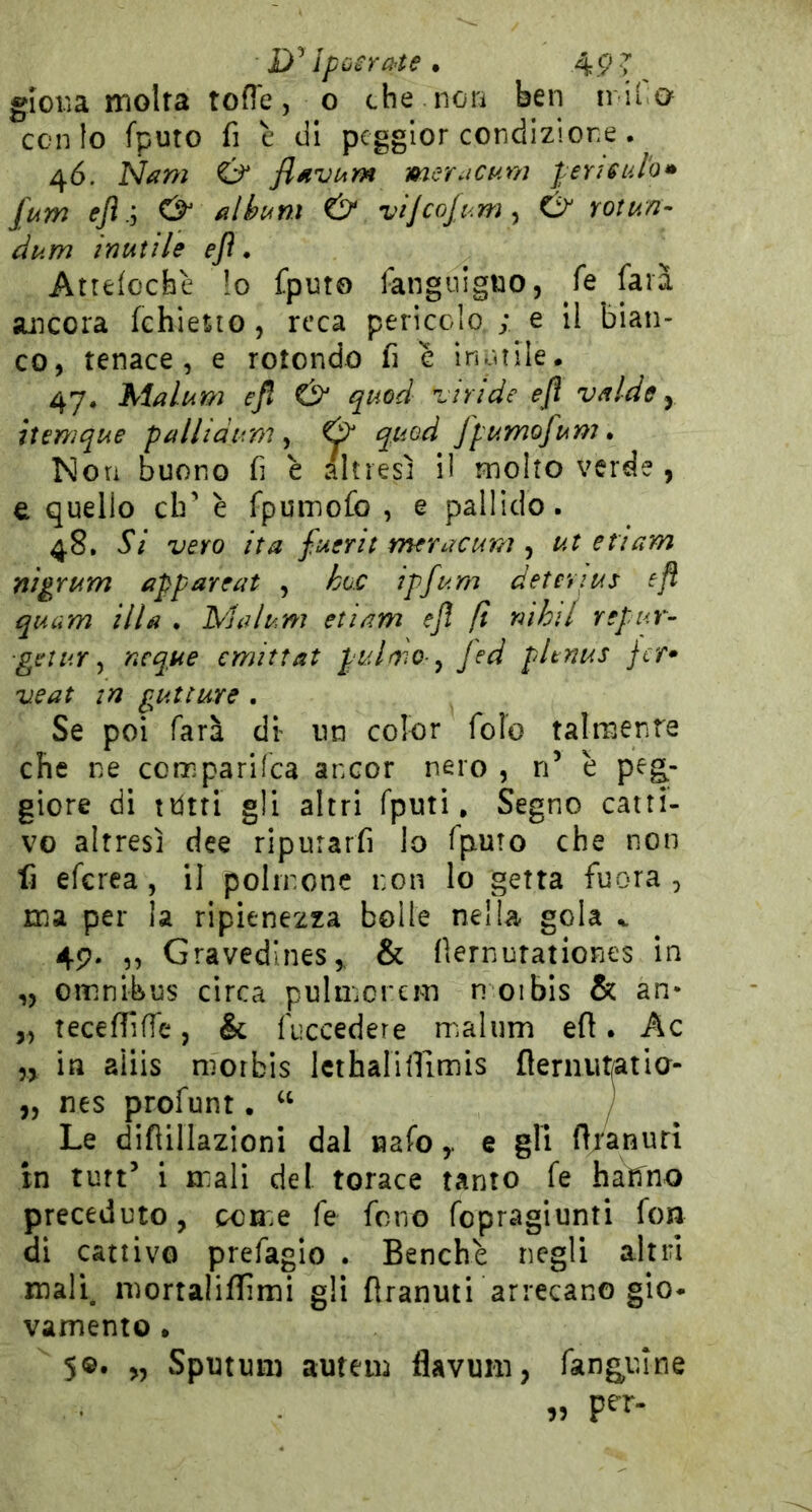 Ipù^rchte . 49 T gioiìa molta toffe, o che non ben ir il o conio fputo fi è di pcgglor condizione. 4Ó. Nani & fluvurn merucum pensulo» fum & filhum & viJcoJt<my C> Yotun- dum inutile ejì • Atteloche !o fputo fangiiigno, fé lata ancora fchietio, reca pericolo,; e 11 bian- co, tenace, e rotondo fi e inùtile. 47. hialum ejl & quod ziride ejì vdlde y itsmque palltàum ^ & quod fpumofum» Non buono fi è altresì il molto verde , e quello eh’ è fpuinofo , e pallido. 48. Si vero ita fuerit meracum , ut ettam nigrum appareat , hoc ipfum detevius eft quam illa . Malum etiam eJì fi rùhil repur- ■geiuY ^ ncque emittat pulmo ^ fed pUnus jer* veat in gutture . Se poi farà di un color foio talmente che ne comparKca ancor nero , n’ è peg^- giore di ttitri gli altri fputi. Segno catti- vo altresì dee riputar fi lo fputo che non fi eferea, il polinone non lo getta fuora , ma per la ripienezza bolle nella gola ^ 49. ,, Gravedines,, & fiernutationes in ,, omnibus circa pulmorcm n 01 bis & an* „ teceffilTe, & fnccedere malum efl. Ac in aìiis niorbis Icthalinimis fleniut/atla- „ nes profunt. “ Le diflillazioni dal nafoe gli firanuri in turt’ 1 mali del torace tanto fe hatfno preceduto, pome fe fono fopragiunti fon di cattivo prefagio . Benché negli altri mali, mortalififimi gli flranuti arrecano gio* vamento • 5©. „ Sputuii) autem flavum, fangulne