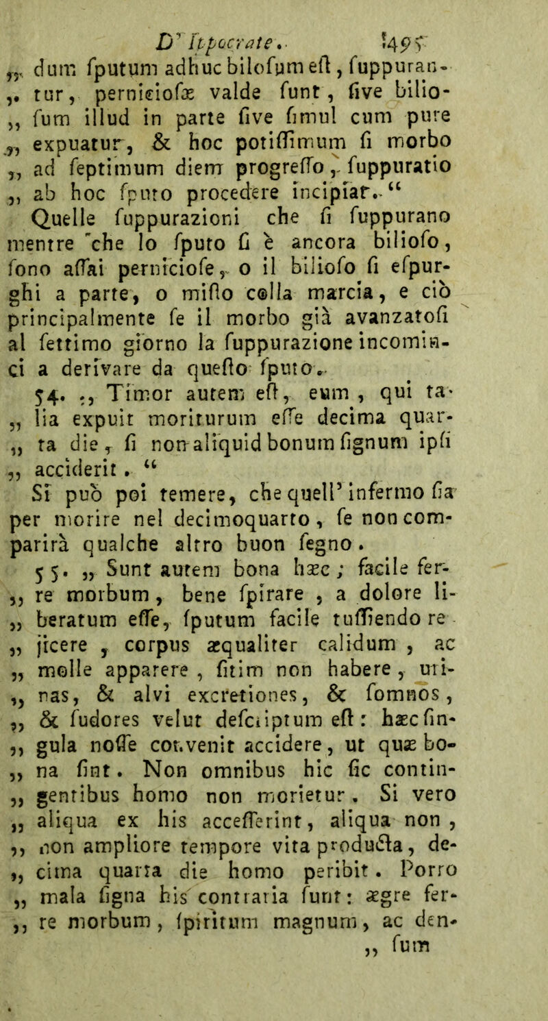 yy. dum Tputum adhucbllofgmeft , fuppuran- ,• tur, perniciofe valde funt, live bilio- „ fum illud in parie five fimu! cum pure y, expuatur, & hoc potiflfirrìum fi morbo „ ad feptimum diem progrefTo fuppiiratio ,, ab hoc fpino procedere incipiat.>‘‘ Quelle fuppurazionl che fi fuppurano mentre che Io fputo fi è ancora biliofo, fono affai perniciofe,^ o il biliofo fi efpur- ghi a parte, o miflo colla marcia, e ciò principalmente fe il morbo già avanzatofi al fettimo giorno la fuppurazione incomin- ci a derivare da queflo fputov 54. Tim.or autem eft, eum , qui ta* 5, lia expuit moriturum effe decima quar- „ ta die, fi norraliquidbonumfignum ipfi ,5 acciderit . ‘‘ Si pub poi temere, che quell’infermo fia per morire nel decimoquarto, fe non com- parirà qualche altro buon fegno. 55, „ Sunt autem bona hsec ; facile fer- ,5 re moibum , bene fpirare , a dolore li- „ beratum effe, fputum facile tuffiendore „ licere , corpus acqualiter calidum , ac „ molle apparere , fitim non habere , mi- ,, nas, & alvi excretiones, & fomnos, ,, & fudores velut defciiptum eft : haEcfin- ,, gula nofle cor.venir accidere , ut quas bo- 5, na fint. Non omnibus hlc fic contin- „ gentibus homo non morietur, Si vero ,3 aliqua ex his accefferint, aliqua non , ,, non ampliore tempore vita produca, de- ,, cima quarta die homo peribit. Porro „ mala figna bis contraria funt: aegre fer- ,j re niorbum, fpiritnm magnum, ac den-