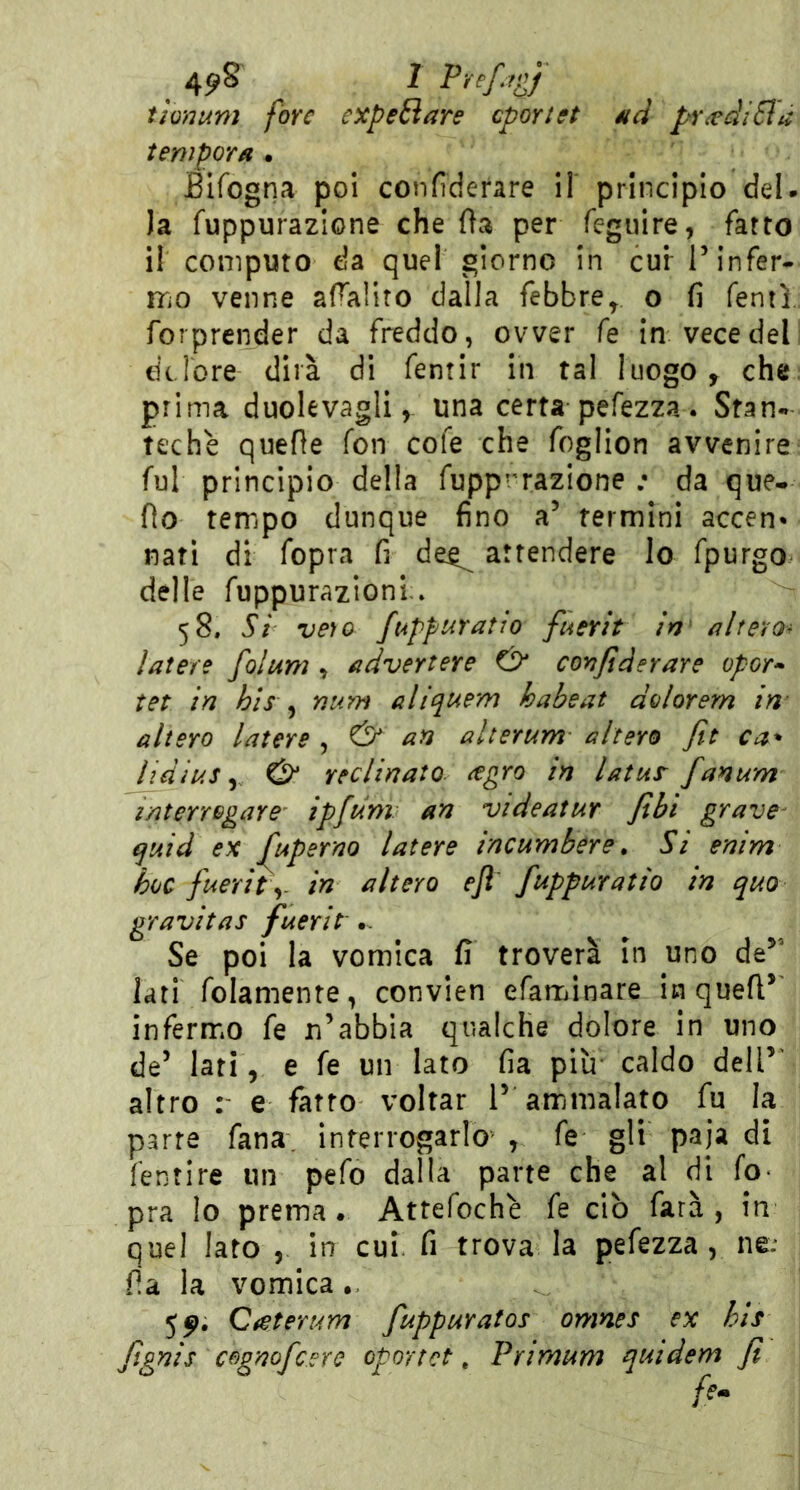 4?S I Pr^f ’gf tionum fare expeElare cportet éid prandi Sla tempora * Blfogna poi conflderare il principio del. Ja fuppurazione che Oa per feguire, fatto il computo da quel giorno in cur T infer- mo venne afTaliro dalla febbre^, o fi Tenti forprcnder da freddo, ovver fe in vece del dclore dirà di fentir in tal luogo, che prima duolevagli, una certa pefezza . Stan- teche quelle fon cofe che foglion avvenire fui principio della fupp''razione ; da que. fio tempo dunque fino a’ termini accen* nati di fopra fi de^ attendere lo fpurgo delle fuppurazioni » 58. Si veìo fi4ppuratio fuerit in altero-^ latere foìum , advertere dr confìderare opor» tet in bis ^ num aliquem habeat dolorem in altero latere , & an alterum- altero Jlt ca* lidius y & reclinato ^gro in latur fanum interrogare ipfdm an videatur fili grave^ ^uid ex Jltperno latere incumbere. Si enim hoc fuerity in altero efl fuppuratio in quo gravitas fuerìt .. Se poi la vomica fi troverà in uno de^^ lati folamente, convien efaminare in quell* inferm*o fe xi’abbia qualche dolore in uno de’ lati, e fe un lato fia piìr caldo dell*’ altro : e fatto voltar 1* ammalato fu la parte fana. interrogarlo , fe gli paja di fentire un pefo dalla parte che al di fo^ pra lo prema. Attefochè fe ciò farà, in quel Iato , in cui. fi trova la pefezza, ne; ila la vomica., 5^. Qretert4Yn fuppuratos omnes ex hls fignìs cognofcere oportct, Primum quidem fi />.