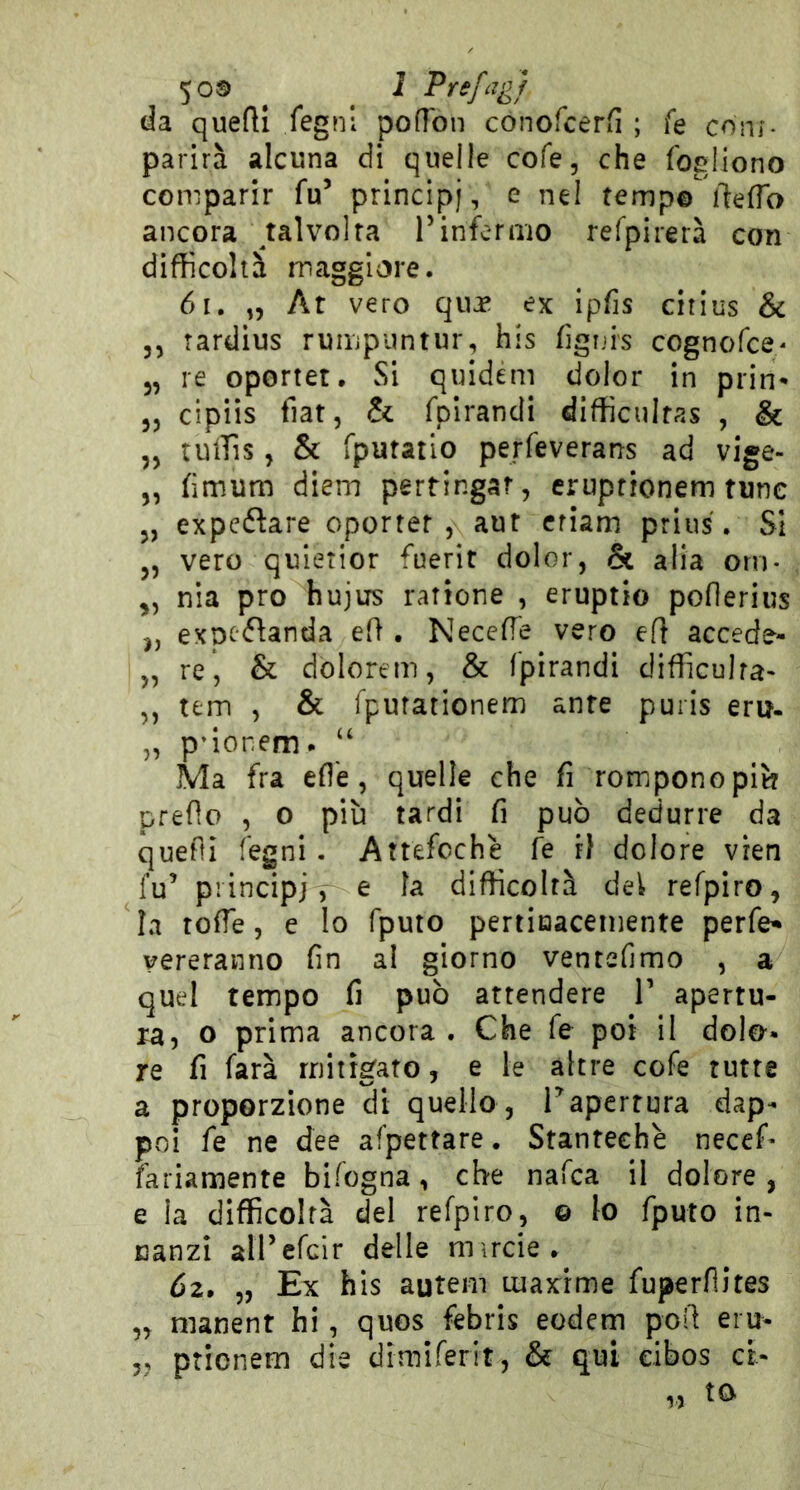 50® J Prefcigj da quefli fegnl pofTon conofcerfi ; fe coni- parirà alcuna di quelle cofe, che fogliono comparir fu’ principi, e nel tempo fteffo ancora talvolta l’inferaio refpirerà con difficoltà maggiore. 6i. „ Ar vero qua* ex ipfis citius & 3, tardius ruiupuntur, his fignis cognofce/ 3, re oportet. Si quidem dolor in prin- 33 cipiis fiat, & fplrandi difficultas , & 33 tuffis 3 & fputatlo perfeverans ad vige- 3, flmum diem pertingar, eruptionem rune 3, expeflare oporter , aur criam prius, SI 3, vero quletior fuerit dolor, & alia orn- ^3 nia prò hujus rattone , eruptio poflerius 3, expcflanda eli • NecefTe vero ert accede- 3, re, & dolorem, & fpirandi difficuira- ,, tem , & Ipurationem ante puris eru- „ p'ionem* “ Ma fra efl'e, quelle che fi rompono pii? predo 3 o più tardi fi può dedurre da quedi regni . Attefochè fe ri dolore vren fu’ principi , e la difficoltà dei refpiro, la rode, e lo fputo pertiaaceinente perfe* vereranno fin al giorno ventefimo , a quel tempo fi può attendere V apertu- ra, o prima ancora . Che fe poi il dolo- re fi farà mitigato, e le altre cofe tutte a proporzione di quello , Tapertura dap- poi fe ne dee afpettare. Stanteehè necef- fariamente bifogna, che nafca il dolore , e la difficoltà del refpiro, © lo fputo in- nanzi all’cfcir delle mircie» Ó2» „ Ex his auteiii maxime fuperdites „ nianent hi, quos febris eodem pod eru- ,j ptionem die dimiferit, & qui dbos cl-