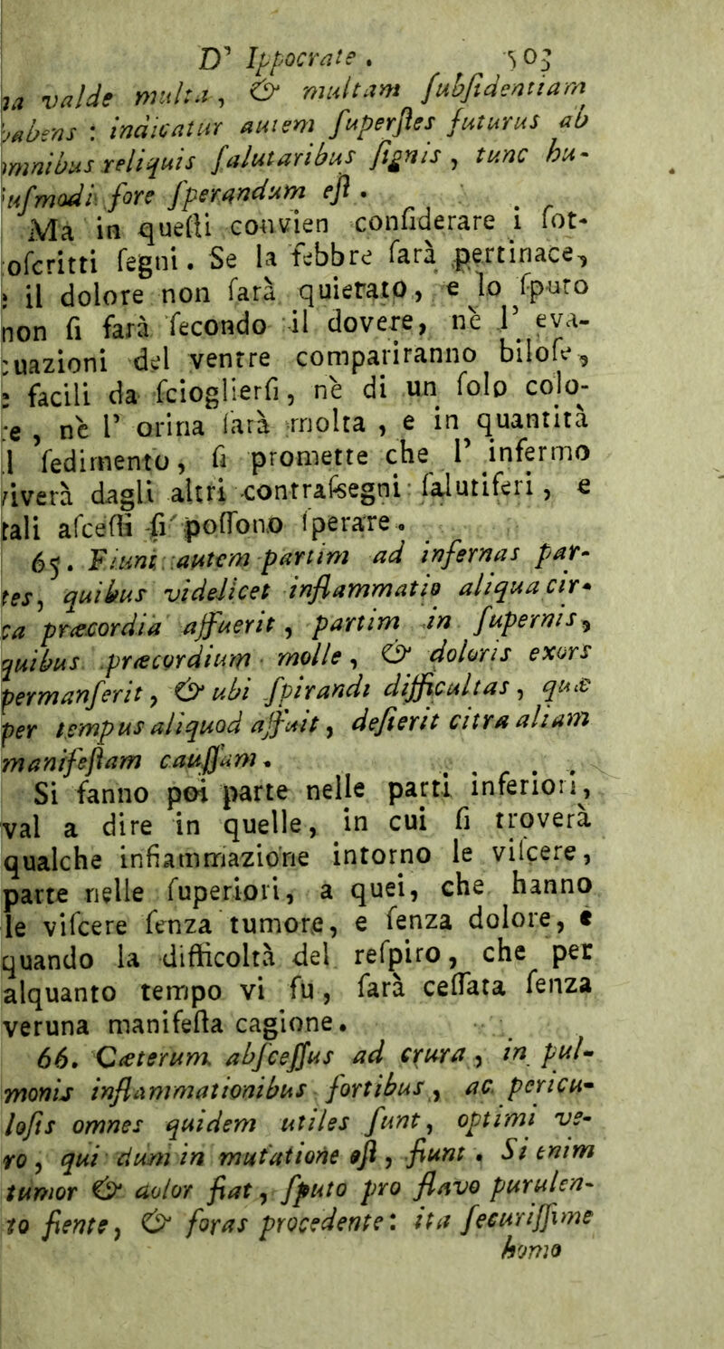 7a valde r>ntl:.i , & multam fuhftdentiarn ■jHbens : ìndiGatuY aunm ft4perjìes futurus ab \mnibus xeliquis [alutaribus fignis , tunc hu- 'ufmodbfore fperarìdum ejì . Ma in quefti eonvien confiderare i lot- ofcritti regni. Se la febbre farà .pertinace^ ì il dolore non farà, quietato, e lo fporo non fi farà fecondo il dovere, nè F eva- 'uazioni del ventre compariranno bilofe, * facili da fciogUerfi, nè di un folp colo- re , nc r orina farà -molta , e in^quantità ,1 fedirnento, fi promette che T infermo ^iverà dagli altri contrafisegni faiutiferi, e tali afcefS fi' poffon.o fperare . 65. Fitint/.aatcm p^TTtim ad infernas par- tesj quibus videJicet inflammatÌQ aliquacir* ca prie£ordia ajfaerit, partim in fupernis^ ^utbus .prìecQrdium ■ molle, & doloris exors permanferap & abi /pjraadt dijjicaltas ^ qu£ per tempus aliquod ajfiAit ^ dejìerit atra aliam manifejìam cauffam^ » r • - Si fanno poi parte nelle parti inferion, vai a dire in quelle, in cui fi troverà qualche infiammazione intorno le vilcere, parte nelle fuperioii, a quei, che hanno le vifcere lenza tumore, e fenza dolore, è quando la difticoltvà del refpiro, che per alquanto tempo vi fu, farà ceflata fenza veruna manifefta cagione, 66. Cietemm abfceffas ad crura ^ in puU monij inftixnimatwnibus fortibus^ ac. pertcu* hjts omnes qutdem utiles furiti optimi 've- ro , qai cium in mutai ione $]ì, fiunt • Si tnim tumor & aoloY fiat ^ ffuto prò flavo purulen- to fientey foras procedente*, ita fecurijfime homo