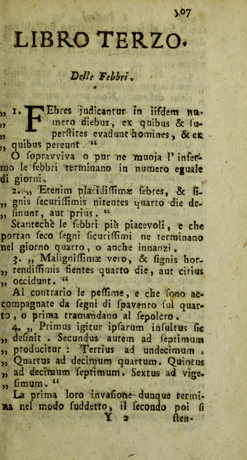 LIBRO TERZO. Delie Tehhrì, ,) i.T^Ebres judicantur In ìifdem ita. „ mero diebus, ex qoibus & fu- „ _ perfHtes evadunt hooriftes > &eK ,, qulbu$ pereurit. O fopravviva o pur ne ìliuoja 1’ infef!* mo le febbri rertninano in numero eguale di giorni-. 2. •„ Etenim placicliflìma! febres, & II- „ gnis fecuridìmis nitentes quarto die de- ,, finunr, aut prius. “ Stantechè le febbri pib piacevoli, e cbe portan feco fegnt ficuriflìini ne terminano nel giorno quarto, o anche innanzi, j. „ Maligriidìmte vero, & fignis hoP- „ rendidlmis hentes quarto die, aut citius „ ocdduDt. “ Al contrario le peflfime, e che fono ac- compagnate da fegni di fpavento fui quar- to , o prima tramandano al fepolcro. 4, „ Primus igitur ipfarum infultus fic „ definit . Secundus. autem ad feptìmuni ,, producitur : Tertius ad Undecimum . „ Quartus ad decimum quartum. Quinius „ ad decinjum Teptimum. Sextus ad vige- „ fimum.“ La prima loro invafiofie dunque termi- na nel modo fuddetto , il fecondo poi li 1C a fleti-