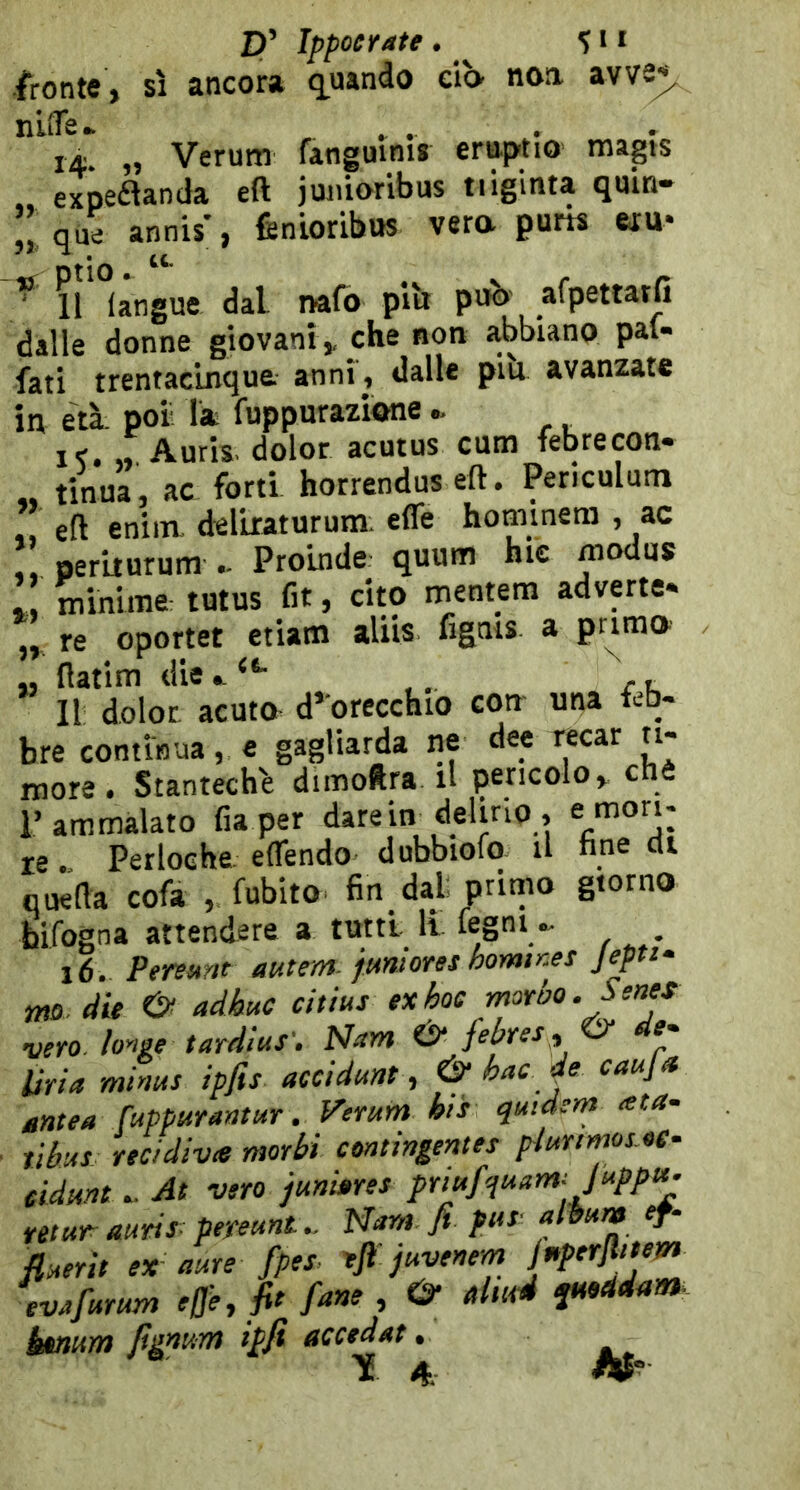 fronte, sì ancora niiTe. , ^ 14. „ Verum fanguim* emptio magis exDeflanda eft juiiioribus tiiginta qmn- que annis*, fenioribus vera purh wu- ^ 11 (angue dal nafb piìr può afpettatfi dalle donne giovani, che non abbiano pai- fati trentacinque anni , dalle piu avanzate in età poi la fuppurazione i<. ,, Auris. dolor acutus cutn febrecon- tinua, ac forti horrendus eft. Periculum eft eniin. del'uaturum. e(fe hominem , ac peruurum Proinde quum hic modus : minime tutus fit, cito mentem adverte- „ re oportet etiam aliis figais a pr^ma „ ftatim die, Il dolor acuto d’orecchio con una leb- bre continua, e gagliarda ne dee recar n- more. Stantech'e dimoftra il pencolo, chè l’ammalato fiaper dare in delirio, e/’O”: re. Perloehe. eflendo dubbioio a nne eli qnefta cofa , fubito fin dal primo giorno bifogna attendere a tutti lì fegni ^ 16. Persstnt autem. jmiores hormr.es Jpits- mo. die adh»c citius ex hoc rnor ho. Sente vero. ìonge tardlus'e N^m & febres y O* Uria minus ipfis acci dune, & hac je caujn éntea fuppurantur. Vemm his quidem ata- ìibus recidiva morbi contirtgentes piurtrnos.ot~ eidune . At vero junbres prtufquam: Juppt^ retar auris- peyeuntNam fi pus- fluerie ex aure fpes. efi juvenem evAfurum effe, fit fané , O- ttltuA T»eidam. keitum fignum ipfi accedat. TE 4 W'