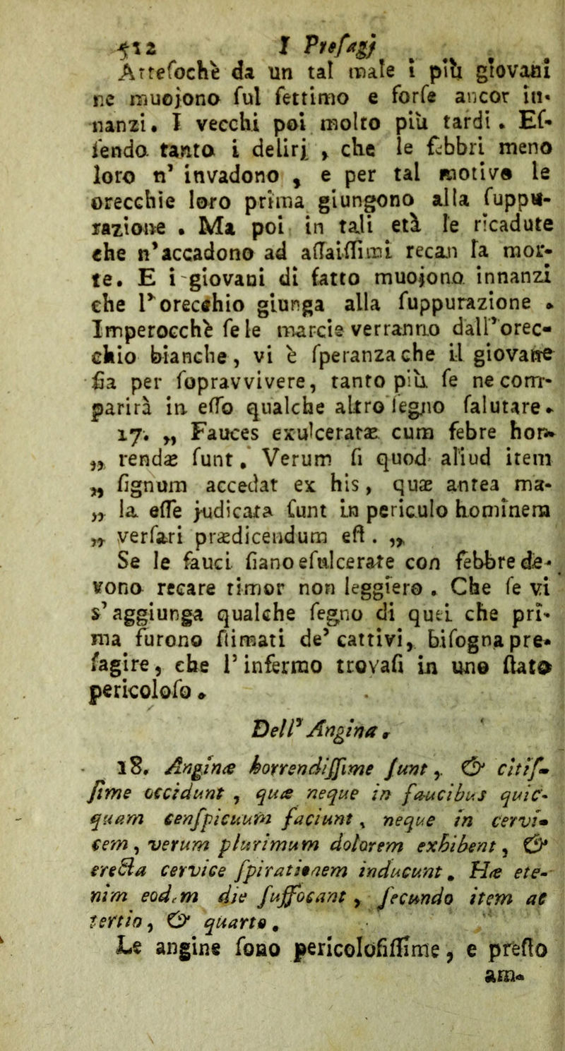 ne iTiuoiona fui fettimo e forfè ancor in* nanzi. I vecchi poi molto piu tardi. Ef- fendo. tanta l deliri > che le fabbri meno loro n’ invadono , e per tal motivo le orecchie loro prima giungono alla fupp«- razione • Ma poi in tali etì le ricadute che n’accadono ad adaUTimi recan fa mor- te. E i giovani di fatto muoiono innanzi che r orecchio giunga alla fuppurazione » Imperocché fe le inarcie verranno dairorec- chio bianche, vi è fperanzache LI giovatre £a per fopravvivere, tanto pili fe necorrr- parirà in efTo qualche altro leg;io falutare- 17. „ Fauces exulceratae cum febre horw ,, renda» funt, Verum fi quod aliud irem yy fignuiti accedat ex hls, quae aurea ma- yy la effe indicata Cunt in periculo hommera n verfari prasdiceudum eft . Se le fauci fianoefulcerate con febbre de^ vono recare timor non leggiero . Che fe vi s’aggiunga qualche fegno di quel che pri^ ma furono flimati de’cattivi, bifognapre- fagire, che l’inférmo trovafi in uno (lata pericolofo ♦ Deir Angina r 18. AngJnie kotrendiffime funty & cUif» firn e oecìdunt , qua neque in fauci bus quic- quiim eenfpicuur^i faciunt, neque in cervia €em ^ verum plurimum dotorem exhibem y & eresia cervice fpiratieaem inducum ^ Ha ete^- nim eod.m die fuffocant y Jecundo item ae teniay & quarte. Le angine fono pericolofifllme, e predo am-