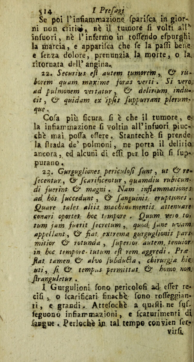 su t Se poi l’infianiimazione fparifca In gior-^ ni non criti#,. «è U tumore fi volti all** infuori , nh T infermo in tolTendp efpurghl la marcia, e apparifca che fe la palli bene c fenza dolore, prenunzia la morte, o la. litornata dell* angina.^ 22^ Securius efl autem t^tdmorem y O* yw* horem qt4am. rniixime joras ver ti • Si vero^ ad piilmonem vertatur ^ & delintim, tndùm. eh 5 Ó* quidam ex ‘iffis fupi urram plerum- que o Cofa più ficura fi è che il tumore, la infiammazione fi voltin all’infuori piuc< che mai pofla eflere,, Stantechfc fi prende: la firada de’ polmoni, ne porta il deliria. ancora, ed alcuni di efifì per lo più fi lup«. purano • 25, Gurgugliones perioAloJi funt, ut & fecentuT y & fcarijìcentur ^ quamdiu rubicun- di fuerint magni. ^am inflamm^tiones ad^ hùs [uccedunt, & fan^uinis: eruptfones , Quave tales aliis machìm^mentìs^ attenuare eonari oportel hoc t^tnpore ^ Quum.veìo to, tum jam ff^erit Jecretum quod^ Jane uvam. appeilant ^ O' fiat, extrema gurguglionis pars> mitìoT rotunda , JuferJOì autem, tenuior.' in hoc tempore- tutum efl rem aggredì » Prce fiat tamen alvo juùduBa, chirurgia hic. a»/;, fi iSt. tempi^s permittat, & homo, non^ JìranguletUY . I Gurgulioni fono pericolofi ad: re- ci fi ,, O Icarificati finachù, fono rofleggian- ti, e grandi.. Attefochè a qu^fii. ne fyfi ftguonò infiammazioni, e fcaturimenti di faugue. Perloctó In tal. tempo convicn fer? virfL