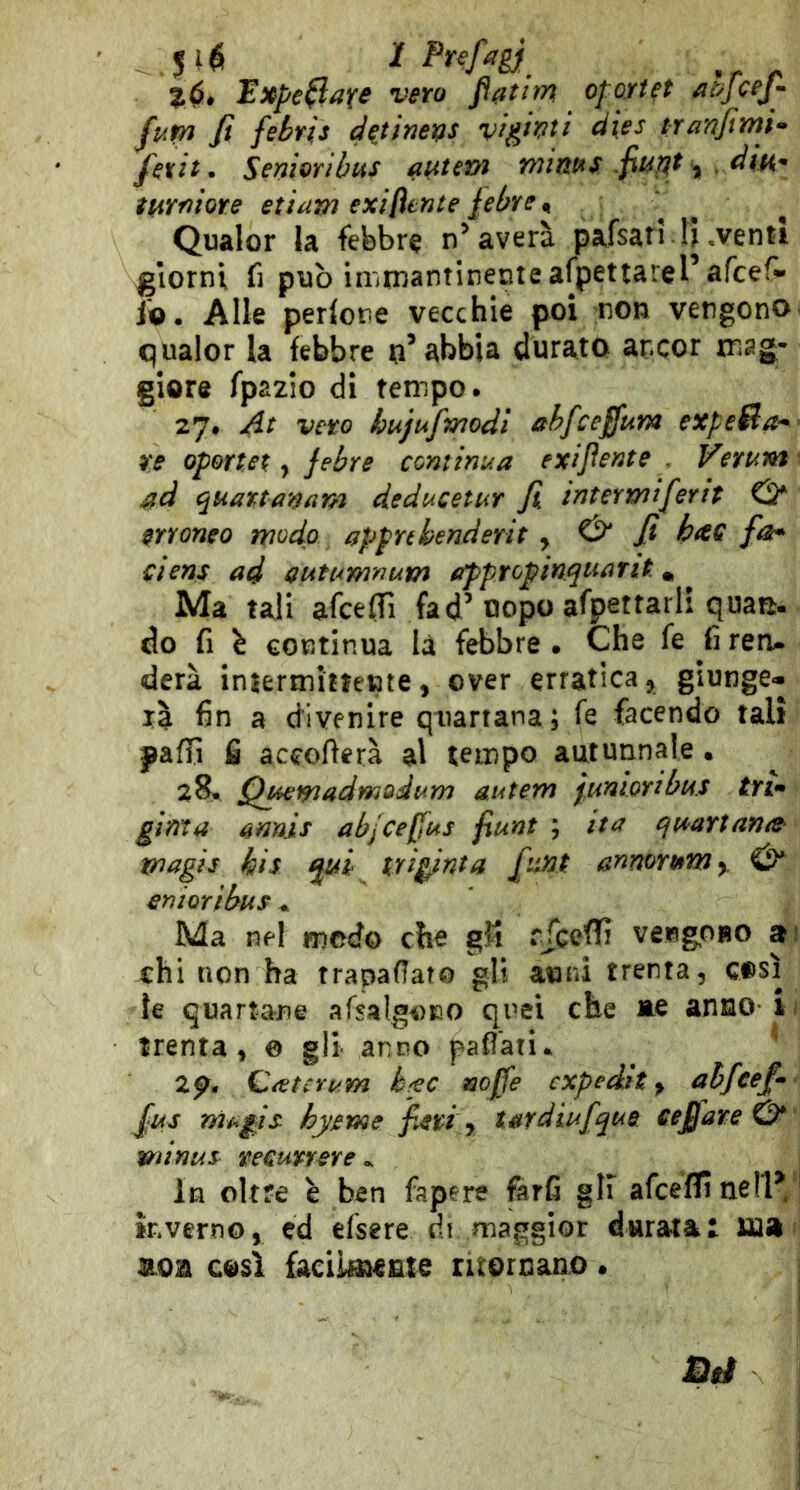 Expe(lafs vero oportet atyjcej^ fup^ fi febris dejimiQS v^ghti dies tranfimi* fexit • Seniorìhus a^tsm wint^s fiupit ^ , dm^ ìurniore etiam exi[lente fibre ^ Qualor la febbre n’averà pafsari-Inventi giorni fi può immantinente afpettarel’afcef» Jo. Alle perlone vecchie poi non vengono qualor la febbre n’abbia durato ancor mag- giore fpazio di tempo. 27# At vero kujufmodl ahfceffum expe&a*' re oportet y jebre continua exifiente . Verum ad quattanam deducetur fi tntertyiifirit & erroneo modo appnhenderit y & fi hac fai* ciens ad autumnum (fpptopinquarit. * Ma tali afcefiì fad’uopo afpettarli quam. do fi \ continua la febbre • Che fe fi reru derà intermittente, over erratica,, giunge- rà 6n a divenire quartana; fe facendo tali pafri fi accoderà al tempo autunnale • 28* Qmmadmodum autem jMnwnbti.s tri» ginta annis abjCefjus fiunt ; ita qmrtana^ magie bis iri^nta fintQt annoretm^ cnioribus ^ Ma nel modo che gM rTceffi vengoBO ai chi non ha trapalato gli anni trenta, così ie quartane afsalgoEO quei che ne anno ii trenta, 0 gli anno pafiati. ^ 2p. QìetcYum b^c mjfe expedit y abfeef» fius rìiagis hyeme fieri y tardiufique cefi are & minus remvrere ^ In oltre è ben fapere farfi gli afceflinellV' inverno, ed efsere di maggior durata! ma non così facilmente ritornano. I Bit i