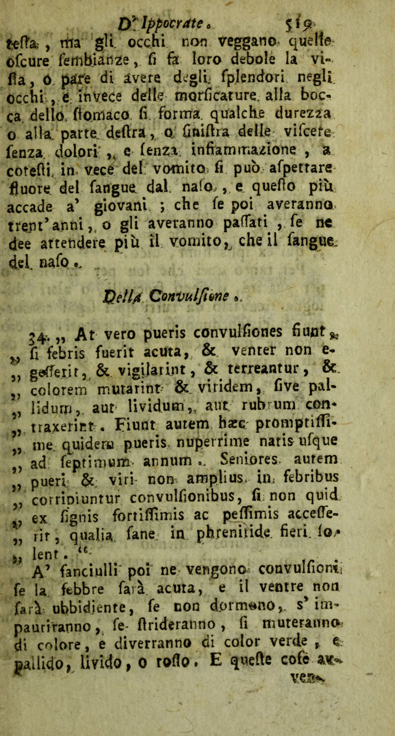 D^lppocrate. fcefl’af, rtia gli. occhi non veggano quelle ofcure fetnbjan^e, fi fà loro debole la vi- lla, ó Mre di avere degli; fplendori negli occhi , e invece delle morficature. alla boc- ca. dello flomaco fi. forma, qualdle durezaa 0 alla parrei deftra, Q. fiaiftra delle vifcefe fenza dolori',, c lenza, infiammazione , a cotelii, in. vece del: vomito fi può afpettare fluore. del fangue dal. nafo., e quello piU accade a’ giovani ; che le poi averanno treni’annio gli averanno pafTati , fé ne dee attendere più il vomito,^ che il fangae. del. nafo, Gell/t CorrVulJtene ». 34. „ At vero pueris convulfiones fiuot ^ j. fi febris fuerit acuta, & venter non e- „ ga(Terit,,& vigilatint, & terreantur, &. „ colorem mwarint viridem, five pal- , lidurri, aut lividum,, aut rubrunj con- , tta;!cer^r.^. Fiont autem bxc promptiffi- me. quidena pueris nuperrime natis ufque ad feptimum annum.. Seniores autem „ pueri. & viri- non amplius. in, febribus j, corripiuntur convulfionibus, fi: non quid. ex fignis fortiflimis ac peffimis atcelTe- „ rit, qualia fané, in phreniìide fieri, lo/* leni. . A’ fanciulli' poi ne vengono, convulfionv» fe la febbre farà acuta, e il ventre non farà ubbidiente, fe non dormono, s’im- pauriranno , fe- {Irideranno, fi muteranno, di colore, e diverranno di color verde , e pallido, livido, 0 toflo. E quelle cofè av- ' veti*-