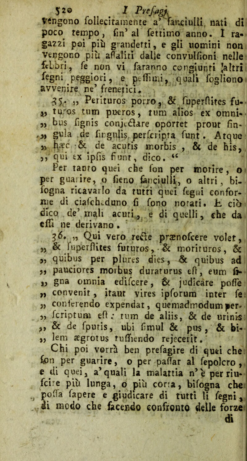 Vengono follecitamefite fanciulli, nati di poco tempo, fin’al fettinio anno. I ra« gazzi poi pjù grandetti, e gli uomini non Vengono più afìaliti dalle convulfioni nelle febbri, fe non vi faranno congiunti ’altri fegni peggiori, e ptflTurii, quali fogliono; avvenire ne’frenetici. 35• 55 Perlturos porro, & fuperflites fu- tnros tum putros, rum alios ex omni-- 5, bus fignis conjtaare oporret prour fin- 05 ,de firguji^, perfcrip.ra funt. Atque y> de acufis morbis , & de bis,, 5, qui ex ipfis fìunt, dico. Per tanto quei che fon per morire, o? per guarire, o fieno fanciulli, o altri , bi- fogna ricavarlo da tutti quel fegui confor- me di ciafch».duno fi fono norati. Jb ciò dico de’ mali acurie di quelli, che da cffi ne derivano . „ Qui vero refìe prajnofcere volet, 5, & fupeillites futures, & morituros, & quibus per plures dies, & quibus ad „ pauciores morbus durarurus eli, eum 6- „ gna omnia edifeere, & judicàre poffe „ convenir, |taut vires ipforum inter fe^j 3, coriferendo expendat, quemadmodumper- | „ fcriptum e fi ; tum de aliis, & de urinis:l ,, & de fpuris, ubi fimul & pus, & bì- ,, lem segrotus tufifiendo rejecerit. Chi poi vorrà ben prefagire di quei cheV fon per guarire, o per pafiar al fepolcro,. e di qu^i, a’quali la malattia n’è perriu* feire più lunga, ò più corta, bifogna che pofia fapere e giudicare di tutti li fegnì^, iì modo che facendo confronto delle forze di