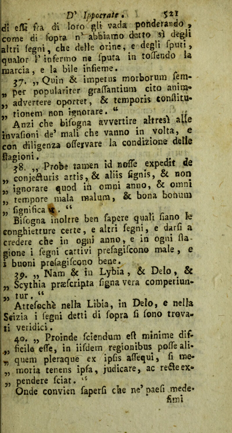 Ippocfaie • Idi efG fra di loro gli vada ponderaBdo , come di l'bpra abbiamo (tetto sì degli altri legni, che delle orine, e degli qualor F infermo ne fputa in rodendo la marcia, e la bile ihfieme. ?7* j> Qnin & impetus morboruni Istn- pe-r popularlter graflaniimn cito anim» ,, advertere oporret, & lemporìs conflitu* „ tionem non ignorare. “ _ s ìL An2Ì che bifogna avvertire altresì aUe invafioni de’ mali che vanno in volta, e con diligenza offeivare la condizione delle Probe tamen id nofle expedit de ,, Gonjefluris artis, & ahis fignis, & non ignorare euod in omni anno, & omnt „ tempore mala raalum, & bona boftuiii „ lignificali.. “ , Bifogna inoltre ben fapere quali fiano te conghietture certe, e altri fegni, e '^arfi a credere che in ogni anno, e in ogni fla- glone i fegni cattivi prefagifcono male, e i buoni prefagifcono bene. . _ , „ Nam & in Lyhla, & Deio, & „ Scythia prafcripta fignavera comperiun- tur # ” Attéfech'e nella Libia, In Deio, e nella Seizia i fegni detti di fopra fi fono trova- ti veridici. « ^ . j-c 4G, ,, Proinde fclendurti eit ininime clit- ficila effe, in iifdem reglonibus^ pofTeali* ^ quelli pleraque e.K ipfis aflequi, fi tue* moria tenens ipfiii judicare^ ac reSeex* ,, pendere feiat. Onde convien faperfi die ne’ paefi mede* fimi