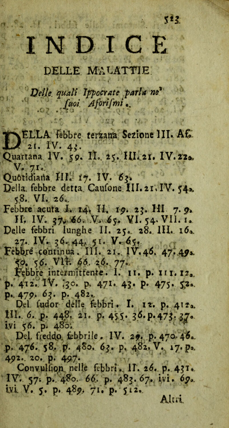 DILLE MALATTIE Ueìlp quali Ippccrate tarla ne* Aforifmi t. Della lebbre ternana Se2lonel il A£1 2t. IV. 4^ (^uarwna IV. 59. II.. 25. IlLai. IV.ia*. V. 71.; Q,u6tidiarta IIL ij. IV. 65» Della, febbre detta Caufone HI. 21. IV. 54», 5,8. VI.. 2d.. Febbre acuta 1. 14'^ JL, 19. 25. HI 7. jt* IL IV. .% ip VI. 54' VII. I. Delle febbri lunghe II. 25.. 28. III. id». . 27., IV. 544; 51. y.;d5. lèblté continua. III. 21.. 1V,4Ì. 47^,4^». '4^, 56. VlL ^6.. 2Ó,., 77.T, Febbre intermittente. 1. ii. p. in. 12,, ’p.:4i2;:iv. -qc. p. 471. 45. p. 475. ^2.. p.. 47p. Ò3. p. 482., D.el fudor ddle febbri. I. p. 41^®, HI., (5. 448, 21. p. 455. 36. p. 473? 57* Ivi 56. p. 48ÒV ' ^ Del fieddp, febbrile. IV. 2f. p. 470.4^., p. 47^., 58. p. 4S0. 6j. p, 482. V.. 17. p». 45)2.. 20,. p. 49,7. Convulfio;i. nelle febbri ., IL tó,. p. 451. 'IV. 57s p., 480. 6d. p. 48j. 67. ivi. 6p,. Ivi V. 5. p. 489, 71, p. 512., Alni.