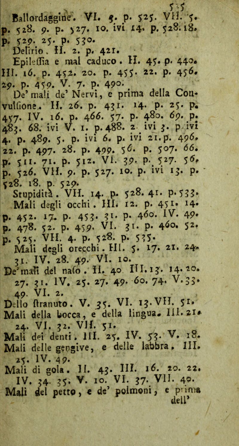 p. 52«. 9. p. >27. IO. ivi 14. p. 528.18. p. 52p. 25. p. 5J0. Denrio. II. 2. p. 421. EpileCfia e mal caduco. H. 45. p. 440. ni. »ó. p. 452. 20. p. 455- 22. p. 455. 25». p. 459. V. 7. p. 490-. , „ ^ De’mali de’ Nervi, e prima della Con* vulfione^ II. 26. p. 451. 14 P* 25. p, 457. IV. i<5. p. 466. 57. p. 480. dp. p. 4«j. 68. ivi V. I. p.488. ? P 4. p. 489. 5. p. ivi 6. p. ivi 21. p. 4p6. 22. p. 497. 28. p. 499. p. 507. 66. p. 511. 71. p. 512. VI. 39. p. 527- 5<^» p. 526. VII. p. p. 527. IO. p. ivi 15. p. 528. 18. p. 529. Stupidità. VII. 14. p. 528.41. p. 533. Mali degli occhi. III. 12. p. 45^* 24* p. 452. 17. p. 453* P- 460- 49* p. 478. 52. p. 4sp. VI. 31. p. 4®o* 52. p. 525. VII. 4. p. 528. p. 535. Mali degli orecchi. HI. 5. 17. 21. 24-» 5.1. IV. 28. 4P' VI. IO. De’mali del nafo . il. 40 HI. 13. 14.20. 27. 31. IV, 25. 27. 49. 60. 74. V. 33. 49. VI. 2. Dello Ilranuto. V. ^5. VI. 13. VII. 5^* Mali della tocca, e della lingua» HI. 21* 24. VI. 32. VII. 51. Mali dei denti, HI. 25. IV. 53. V, 18. Mali delle gengive, e delle labbra. III. 25. IV. 49. Mali di gola. II. 43- IH- IV. 34. 35. V. IO. VI. 37. VII. 40* Mali del petto, « de’ polmoni, e punta dell’