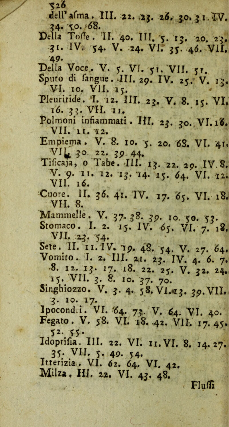 ^26 deirafma. HI. ai. ,aj. i6, jo. 31.IV. 34. %o. ,>62. [Della TolTe. II. 40. Ili, 5. ij, ao. 23. 31. IV. 54. V. 24. VJ. 3J. 4d. VII. 49. Della Voce. V. y, VI. 51. VII. jt. Sputo di fangue. 4II. 20. IV. 2K. V. 15. VI. IO. VII. 15. ^ Pleurifide. H 12. III. 23. V. 8. i^ VI. 16. 33. VII. II. Polmoni infiammati . Hi. 23. 30. VI. 18. VII. li. 12. Empiema. V. 8. 10. 5. 20. 6S. VI. 41, VI^ 30, 22. 3p. 44. Tificaja, o Tabe. III. 13. 22. 29. IV.8. V. 9. li. 12. 13. 14. 15. VI. 12. VII. 16. Cuore. II. 36. 41. IV. 17. 6<. VI. i’8. VII. 8. ^ Mammelle. V. 37. 38. 3p. ,0, 50. 53. Stomaco. I. 2. 15. IV. 6^. VI. 7. 18. VII. 23. 54. Sete. II. II. IV. ip. 48. 54. V. 27. <54. Vomito. I. 2. III. 2.1. 23. IV. 4. 6. 7. .8. 12. 13. 17. 18. 22. 2j. V. 32. 24. 15» VII. 8, IO. 57, yo. SInghio2zo. V. 5. 4. 58.V1.«3. 3p.VII, 3. IO. 17. Ipocond.i. VI. «4. 73. V. É4. VI. 40. Fegato. V. 58. VI. 18.42. VII. 17.45. 52- 55* Idoprifia. III. 22. VI. ii.VI. 8. 14.27. 35. VII. 5. 40. 54. Itterizia. VI. 62. 64.. VI. 42. Milza. HI. 22, VI. 43. 48. Fiuin