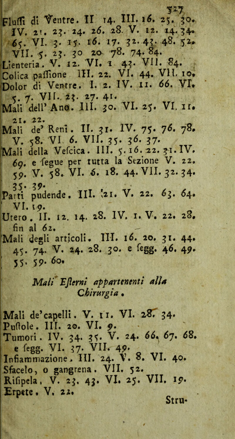 I IV. 2!. 2?. 24. 2(5. 28. V. 12. 14,54» I é5. VI. 3. ij. i6. 17. 32. 43. 48. 52. VII. 'J. 2?. 7^* 74. 84. Lienteria. V. 42. VI. 1 43. VII. 84. Colica pa0ìone IH. 22. VI. 44. VII. io. Dolor di Ventre. I. 2. IV. ii. 66. VI. 5, f. VII. 23. 27. 41. Mali deir Ano. IH. 30. VI. 25. VI, il. 21# 22* Mali de’ Reni. II. 31. IV. 75. 7^. 78, V. 58. VI 6. VII. 35. 3^* ?7« Mali della Vefcica. HI. 5.16. 22. ^i. IV. 6g. e fegue per tutta la Sezione V. 22. 59. V. 58. VI. 6. 18. 44. VII. 32. 34. 35. 39* Parti pudende. III. Ì21. V. 22. ^3. ^4. ! VI. 19. Utero. II. 12. 14. 28. IV. I. V. 22. 28, fin al 62. - 'Mali degli articoli. IH. 1(5. 20. 31. 44, 45. 74. V. 24. 28. 30. e fegg. 46. 49, 55. 59. 60. 1 Mali'ljìerni appartenenti alla Chirurgia, Mali de’capelli. V. ii. VI. iST 34. Puflole. IH. 20. VI. 9* iTumori. IV. 34. 35’ ^7* I e fegg. VI. 37- VII. 49. iinfiartimazione. HI. 24. V. o. VI. 40. Sfacelo, 0 gangrena. VII. 52. Rifipela. V. 23. 4j. VI. 25. VII. 19. Erpete. V. 22. Stru»