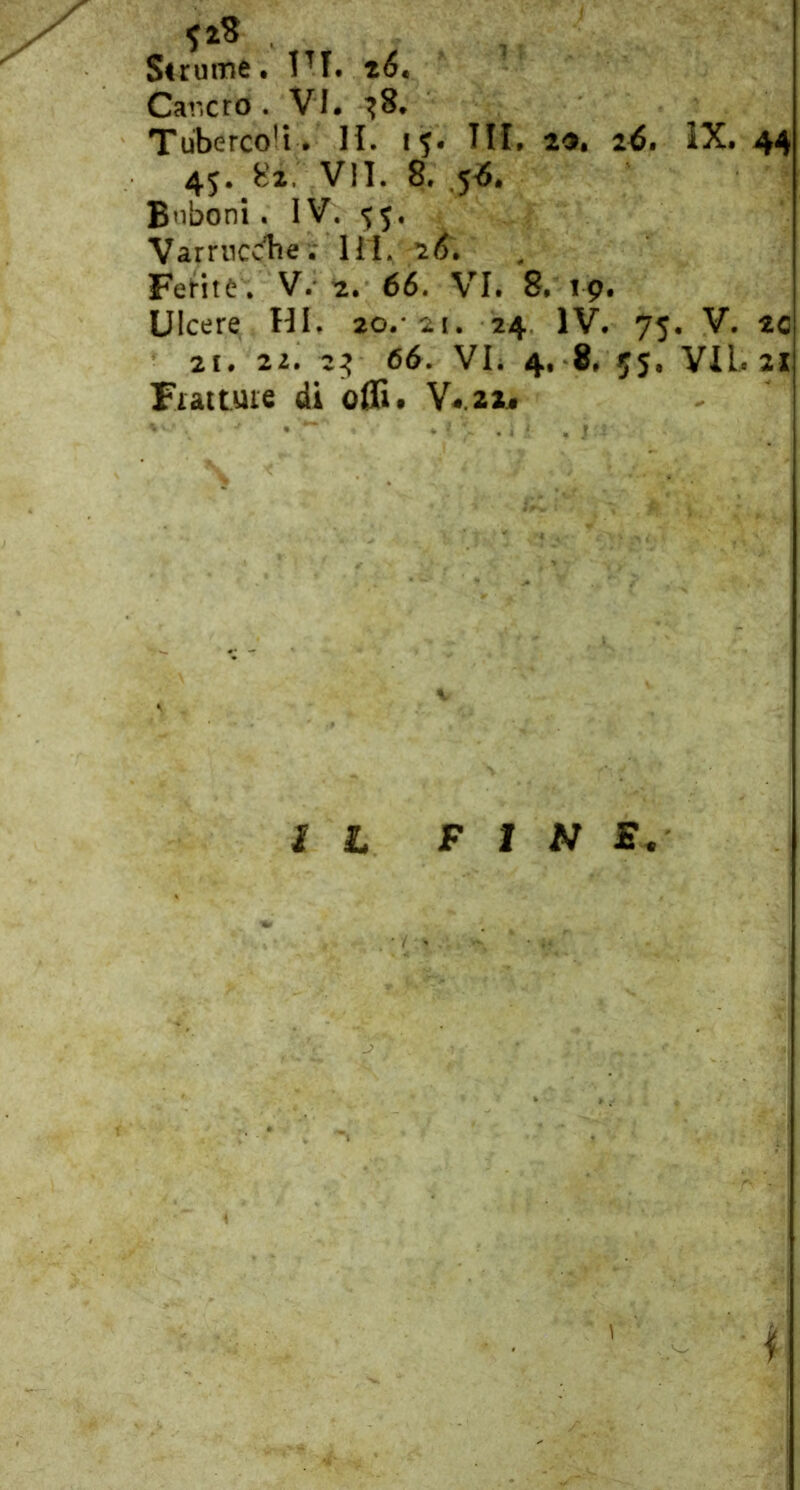 Sirume t IH. Cancro . VI. ^8. Tuberco’i . II. 15. IM. 2^, 2^. IX. 44 45. 82. VII. 8. 5*8. Bnboni. IV. 55. Varrncdìe.' HI. 28. Fefitè. V. 2. 66. VI. 8. 19. Ulcere HI. 20.* 21. 24. IV. 75. V. tc 21. 22. 2^ 66. VL 4. 8, 55. VII. 21 Fui tuie di ofli. V4.22^ IL FINE. \