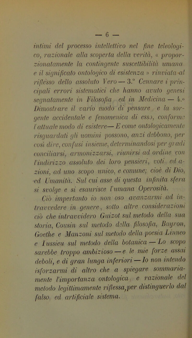 intimi del processo intellettivo nel fine teleologi- co, razionale alla scoperta della verità, « propor- zionatamente la contingente suscettibilità umana e il significato ontologico di esistenza » rinviata’Cil riflesso dello assoluto Vei'O — 3. Cennare i prin- cipcdi errori sistematici che hanno avuto genesi segnatamente in Filosofia ed in Medicina — Dimostrare il vario modo di pensare e la soi'- gente accidentale e fenomenica di esso, conforme l'attuale modo di esistere— E come ontologicamente risguardati gli uomini possono, anzi debbono, per così dire, confusi insieme, determinandosi per gi adì conciliarsi, armonizzarsi, riunirsi ad ordine con l’indirizzo assoluto dei loro pensieri, voti ed a- zioni, ad uno scopo unico, e comune-, cioè di Dio, ■ed Umanità. Sid cui asse di questa infinita sfera si svolge e si esaurisce l’umana Operosità. Ciò impertanto io non oso avanzarmi ad ni- travvedere in genere, sotto altre considerazioni ciò che intravvidero Guizot sul metodo della sua storia, Cousin sul metodo della filosofia, Baijron, Goethe e Manzoni sul metodo della poesia Linneo e lussieu sul metodo della botanica — Lo scopo sarebbe troppo ambizioso — e le mie forze assai . deboli, e di gran lunga inferiori — lo non intendo v; isforzarmi di altro che a spiegare sommaria- | mente l’importanza ontologica. e razionale del metodo legittimamente riflessa^per distinguerlo dal fcdso ed artificiale sistema. I