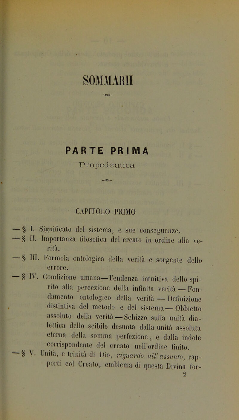 SOMMAIUI PARTE PRIMA rropedeulica CAPITOLO PRIMO § I. Significato del sistema, e sue conseguenze. § II. Importanza filosofica del crealo in ordine alla ve- ld tà. § III. Forinola ontologica della verità e sorgente dello errore. § IV. Condizione umana—Tendenza intuitiva dello spi- rito alla percezione della infinita verità —Fon- § V. damento ontologico della verità — Definizione distintiva del metodo e del sistema-Obbietto assoluto della verità — Schizzo sulla unità dia- lettica dello scibile desunta dalla unità assoluta eterna della somma perfezione, e dalla indole corrispondente del creato nell’ordine finito. Unita, c trinità di Dio, riguardo all’assunto, rap- porti col Creato, endjlema di questa Divina l’or-