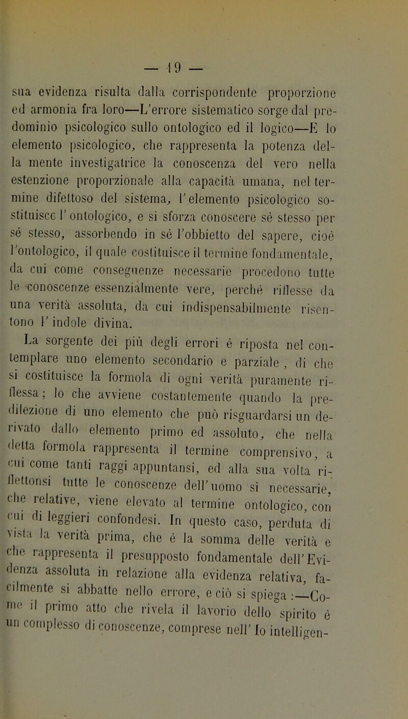 sua evidenza risulta dalla corrispondente proporzione ed armonia fra loro—L'errore sistematico sorge dal pre- dominio psicologico sullo ontologico ed il logico—E lo elemento psicologico;, che rappresenta la potenza del- la mente invesligatrice la conoscenza del vero nella estenzione proporzionale alla capaciLà umana, nel ter- mine difettoso del sistema^ l'elemento psicologico so- stituisce r ontologico, e si sforza conoscere sé stesso per sé stesso, assorbendo in sé l'obbietto del sapere, cioè l'ontologico, il quale costituisce il termine fondamentale, da cui come conseguenze necessarie procedono tutte le -conoscenze essenzialmente vere, perché ridesse da una verità assoluta, da cui indispensabilmente risen- tono r indole divina. La sorgente dei più degli errori é riposta nel con- templare uno elemento secondario e parziale , di che si costituisce la forinola di ogni verità puramente ri- dessa; lo che avviene costantemente quando la pre- dilezione di uno elemento che può risguardarsi un de- rivato dallo elemento primo ed assoluto, che nella delta formola rappresenta il termine comprensivo, a Olii come tanti raggi appuntansi, ed alla sua volta’ri- detlonsi tutte le conoscenze dell'uomo sì necessarie, che relative, viene elevato al termine ontologico, con ciii di leggieri confondesi. In questo caso, perduta di vista la verità prima, che é la somma delle verità e che rappresenta il presupposto fondamentale dell'Evi- denza assoluta in relazione alla evidenza relativa, fa- cilmente si abbatte nello errore, e ciò si spiega Co- nio il primo atto che rivela il lavorio dello Spirito é un complesso di conoscenze, comprese nell' Io intelligen-