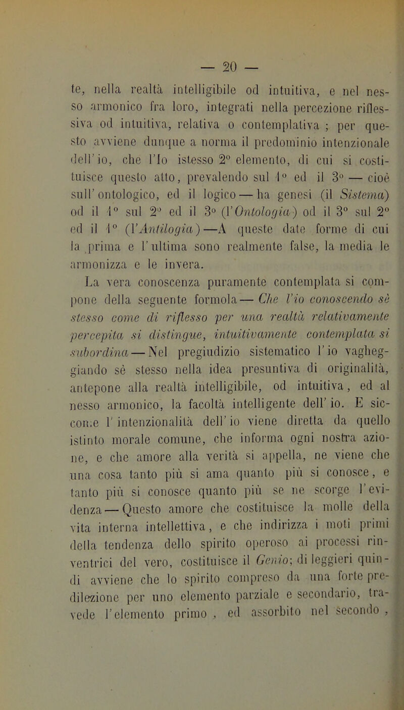 te, nella realtà intelligibile od intuitiva, c nel nes- so armonico fra loro, integrati nella percezione rilles- siva od intuitiva, relativa o contemplativa ; per que- sto avviene dunque a norma il predominio intenzionale dell’io, che l’Io islesso 2® elemento, di cui si costi- tuisce questo atto, prevalendo sul 1^* ed il 3 — cioè sull’ontologico, ed il logico — ha genesi (il Sistema) od il 1° sul 2'’ ed il 3° (VOntologia) od il 3 sul 2® ed il 1® (VAntilogia)—A queste date forme di cui la prima e l’ultima sono realmente false, lamedia le armonizza e le invera. ].a vera conoscenza puramente contemplata si com- pone della seguente forinola— Che l’io conoscendo sò stesso come di inflesso per una realtà relativamente percepita si distingue, intuitivamente contemplata si subordina — Nel pregiudizio sistematico l’io vagheg- giando sé stesso nella idea presuntiva di originalità, antepone alla realtà intelligibile, od intuitiva, ed al nesso armonico, la facoltà intelligente dell’ io. E sic- come r intenzionalità dell’ io viene diretta da quello istinto morale comune, che informa ogni nosfra azio- ne, e che amore alla verità si appella, ne viene che una cosa tanto più si ama quanto più si conosce, e tanto più si conosce quanto più se ne scorge l’evi- denza— Questo amore che costituisce la molle della vita interna intellettiva, e che indirizza i moti primi della tendenza dello spirito operoso ai [irocessi rin- ventrici del vero, costituisce il Genio-, di leggieri quin- di avviene che lo spirilo compreso da una folte pre- dilezione per uno elemento parziale e secondario, tra- vede l’elemento primo , ed assorbito nel secondo ,