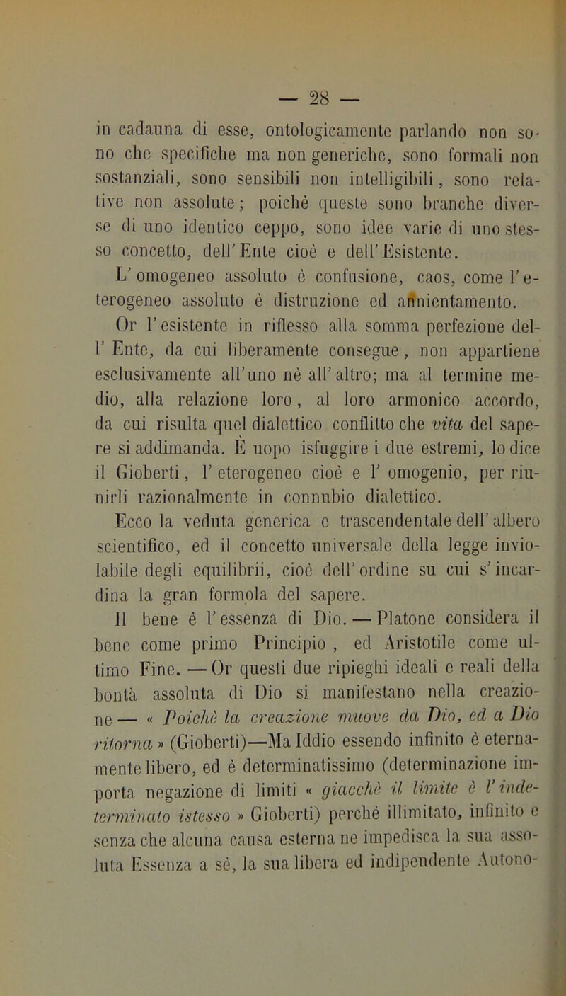 in cadauna di esse, ontologicamente parlando non so- no che specifiche ma non generiche, sono formali non sostanziali, sono sensibili non intelligibili, sono rela- tive non assolute ; poiché queste sono branche diver- se di uno identico ceppo, sono idee varie di uno stes- so concetto, dell'Ente cioè e dell’Esistente. L’omogeneo assoluto è confusione, caos, come l’e- terogeneo assoluto é distruzione ed affnientamento. Or resistente in riflesso alla somma perfezione del- r Ente, da cui liberamente consegue, non appartiene esclusivamente all’uno né all’altro; ma al termine me- dio, alla relazione loro, al loro armonico accordo, da cui risulta quel dialettico conflitto che vita del sape- re si addimanda. E uopo isfuggire i due estremi, lo dice il Gioberti, 1’ eterogeneo cioè e 1’ omogenio, per riu- nirli razionalmente in connubio dialettico. Ecco la veduta generica e ti'ascendentale dell’albero scientifico, ed il concetto universale della legge invio- labile degli equilibrii, cioè dell’ordine su cui s’incar- dina la gran forinola del sapere. 11 bene è l’essenza di Dio. — Platone considera il bene come primo Principio , ed Aristotile come ul- timo Fine. —Or questi due ripieghi ideali e reali della bontcà assoluta di Dio si manifestano nella creazio- ne— « Poiché la creazione muove da Dio, ed a Dio ritorna » (Gioberti)—Ma Iddio essendo infinito é eterna- mente libero, ed è determinatissimo (determinazione im- porta negazione di limiti « giacché il limite é l’inde- terminalo istcsso » Gioberti) perché illimitato, infinito e senza che alcuna causa esternane impedisca la sua asso- luta Essenza a sé, la sua libera ed indipendente .\utono-