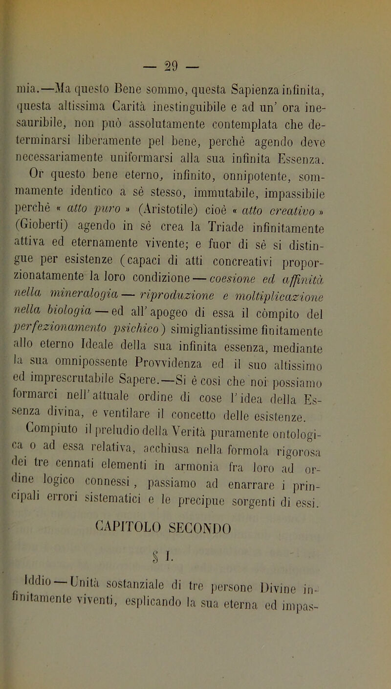 mia.—Ma questo Bene sommo, questa Sapienza infinita, (juesta altissima Carità inestinguibile e ad un’ ora ine- sauribile, non può assolutamente contemplata che de- terminarsi liberamente pel bene, perchè agendo deve necessariamente uniformarsi alla sua infinita Essenza. Or questo bene eterno, infinito, onnipotente, som- mamente identico a sé stesso, immutabile, impassibile perché « atto puro » (Aristotile) cioè « atto creativo » (Gioberti) agendo in sé crea la Triade infinitamente attiva ed eternamente vivente; e fuor di sé si distin- gue per esistenze (capaci di atti concreativi propor- zionatamente la loro condizione — coesione ed affinità nella mineralogia — riproduzione e moltiplicazione nella biologia — ed all’apogeo di essa il còmpito del perfezionamento psichico) simigliantissime finitamente allo eterno Ideale della sua infinita essenza, mediante la sua omnipossente Provvidenza ed il suo altissimo ed imprescrutabile Sapere.—Si é cosi che noi possiamo formarci nell’attuale ordine di cose l’idea della Es- senza divina, e ventilare il concetto delle esistenze. Compiuto il preludio della Verità puramente ontologi- ca 0 ad essa relativa, acchiusa nella forinola rigorosa dei tre connati elementi in armonia fra loro ad or- dine logico connessi, passiamo ad enarrare i prin- cipali errori sistematici e le precipue sorgenli di essi. CAPITOLO SECONDO § 1. Iddio —Unità sostanziale di tre persone Divine in- finitamente viventi, esplicando la sua eterna ed impas-