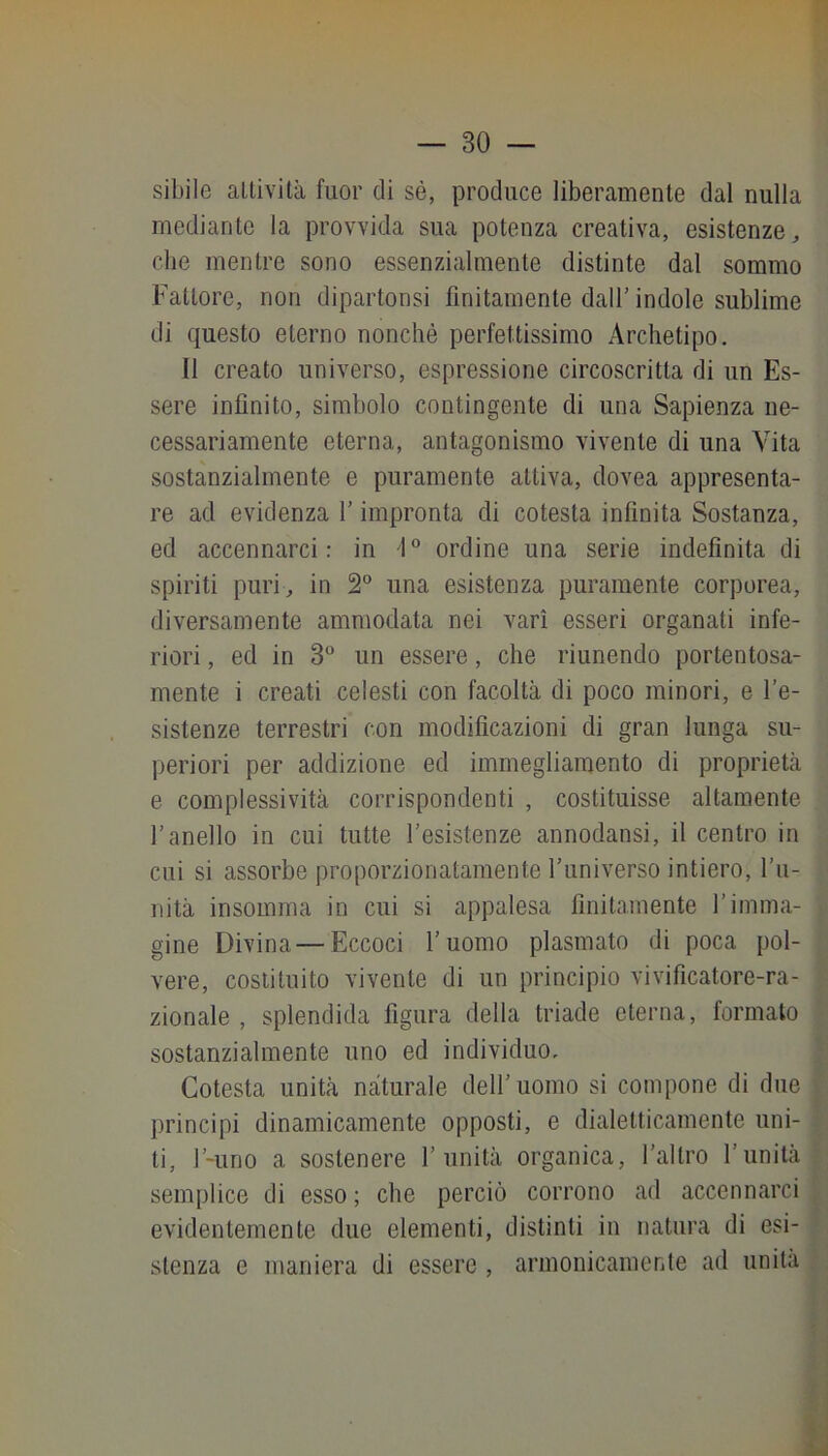 sibile allività fuor di sé, produce liberamente dal nulla mediante la provvida sua potenza creativa, esistenze, che mentre sono essenzialmente distinte dal sommo Fattore, non dipartonsi finitamente dall’ indole sublime di questo eterno nonché perfettissimo Archetipo. Il creato universo, espressione circoscritta di un Es- sere infinito, simbolo contingente di una Sapienza ne- cessariamente eterna, antagonismo vivente di una Vita sostanzialmente e puramente attiva, dovea appresenta- re ad evidenza l'impronta di cotesta infinita Sostanza, ed accennarci: in 1 ordine una serie indefinita di spiriti puri, in 2“ una esistenza puramente corporea, diversamente ammodata nei vari esseri organati infe- riori , ed in 3° un essere, che riunendo portentosa- mente i creati celesti con facoltà di poco minori, e re- sistenze terrestri con modificazioni di gran lunga su- periori per addizione ed immegliamento di proprietà e complessività corrispondenti , costituisse altamente l’anello in cui tutte resistenze annodansi, il centro in cui si assorbe proporzionatamente l’universo intiero, l’u- nità insomma in cui si appalesa finitamente l’imma- gine Divina — Eccoci l’uomo plasmato di poca pol- vere, costituito vivente di un principio vivificatore-ra- zionale , splendida figura della triade eterna, formato sostanzialmente uno ed individuo. Cotesta unità naturale dell’uomo si compone di due principi dinamicamente opposti, e dialetticamente uni- ti, l’-uno a sostenere l’unità organica, l’altro l’unità semplice di esso; che perciò corrono ad accennarci evidentemente due elementi, distinti in natura di esi- stenza e maniera di essere , armonicamente ad unità