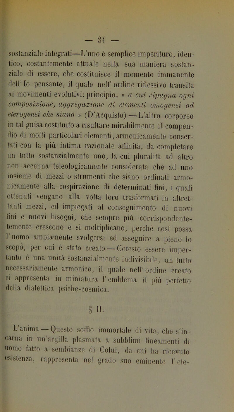 sostanziale integrati—L’uno è semplice imperituro, iden- tico, costantemente attuale nella sua maniera sostan- ziale di essere, che costituisce il momento immanente dell’Io pensante, il quale nell’ordine riflessivo transita ai movimenti evolutivi: principio, « a cui l'ipugna ogni composizione, aggregazione di elementi omogenei od eterogenei che siano » (D’Acquisto)—L’altro corporeo in tal guisa costituito a risultare mirabilmente il compen- dio di molti particolari elementi, armonicamente conser- tati con la più intima razionale affinità, da completare un tutto sostanzialmente uno, la cui pluralità ad altro non accenna teleologicamente considerata che ad uno insieme di mezzi o strumenti che siano ordinati armo- nicamente alla cospirazione di determinati fini, i quali ottenuti vengano alla volta loro trasformati in altret- tanti mezzi, ed impiegati al conseguimento di nuovi lini e nuovi bisogni, che sempre più corrispondente- temente crescono e si moltiplicano, perchè cosi possa l’uomo ampiamente svolgersi ed asseguire a pieno lo scopo, per cui è stato creato — Cotesto essere imper- tanto è una unità sostanzialmente indivisibile, un tutto necessariamente armonico, il quale nell’ ordine creato ci appresenta in miniatura l’emblema il più perfetto della dialettica psiche-cosmica. § IL L’anima — Questo soffio immortale di vita, che s’in- carna in un’argilla plasmata a subbi imi lineamenti di nomo fatto a sembianze di Colui, da cui ha ricevuto esistenza, rappresenta nel grado suo eminente l’ole-