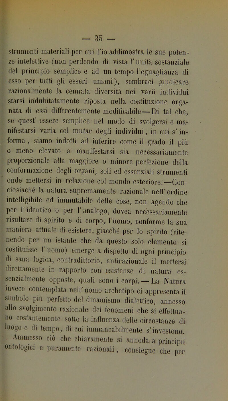 strumenti materiali per cui l’io addimostra le sue poten- ze intelettive (non perdendo di vista T unità sostanziale del principio semplice e ad un tempo l’eguaglianza di esso per tutti gli esseri umani), sembraci giudi-care razionalmente la cennata diversità nei varii individui starsi indubitatamente riposta nella costituzione orga- nata di essi differentemente modificabile—Di tal che, se quest’ essere semplice nel modo di svolgersi e ma- nifestarsi varia col mutar degli individui, in cui s’in- forma , siamo indotti ad inferire come il grado il più 0 meno elevato a manifestarsi sia necessariamente proporzionale alla maggiore o minore perfezione della conformazione degli organi, soli ed essenziali strumenti onde mettersi in relazione col mondo esteriore.—Gon- ciosiachè la natura supremamente razionale nell’ ordine intelligibile ed immutabile delle cose, non agendo che per 1 identico o per 1 analogo, dovea necessariamente risultare di spirito e di corpo, l’uomo, conforme la sua maniera attuale di esistere; giacché per lo spirito (rite- nendo per un istante che da questo solo elemento si costituisse l’uomo) emerge a dispetto di ogni principio di sana logica, contradittorio, antirazionale il mettersi dilettamente in rapporto con esistenze di natura es- senzialmente opposte, quali sono i corpi. — La Natura in\ece contemplata nell’uomo archetipo ci appresentail simbolo più perfetto del dinamismo dialettico, annesso allo svolgimento razionale dei fenomeni che si elTettua- no costantemente sotto la inlluenza delle circostanze di luogo e di tempo, di cui immancabilmente s’investono. Ammesso ciò die chiaramente si annoda a principii ontologici e puramente razionali, consiegue che per