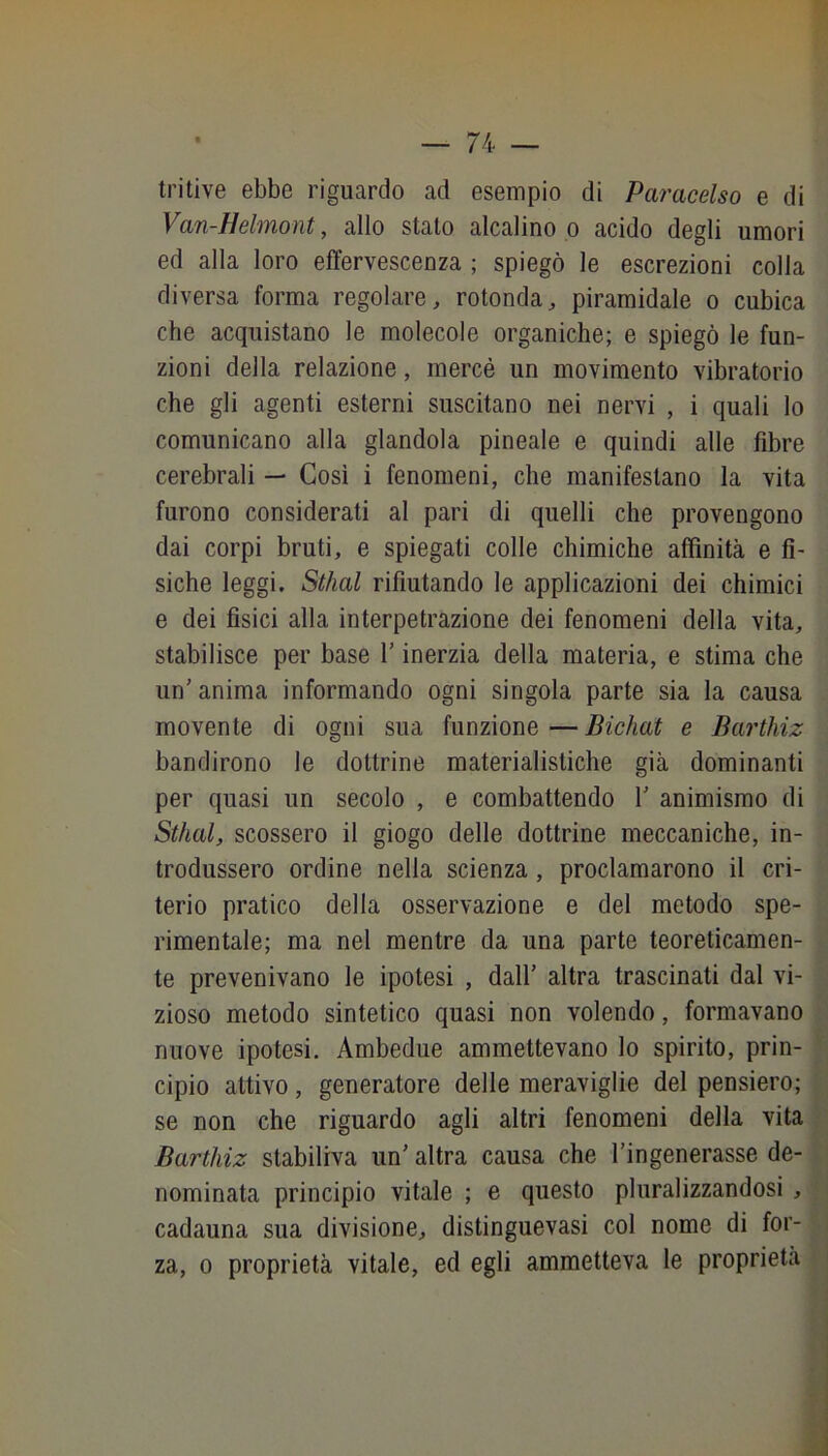tritive ebbe riguardo ad esempio di Paracelso e di '■ Van-Helmont, allo stalo alcalino p acido degli umori ' ed alla loro effervescenza ; spiegò le escrezioni colla diversa forma regolare, rotonda, piramidale o cubica che acquistano le molecole organiche; e spiegò le fun- zioni della relazione, mercé un movimento vibratorio che gli agenti esterni suscitano nei nervi , i quali lo comunicano alla glandola pineale e quindi alle fibre cerebrali — Così i fenomeni, che manifestano la vita furono considerati al pari di quelli che provengono dai corpi bruti, e spiegati colle chimiche affinità e fi- siche leggi. Stilai rifiutando le applicazioni dei chimici e dei fisici alla interpetrazione dei fenomeni della vita, stabilisce per base V inerzia della materia, e stima che un’ anima informando ogni singola parte sia la causa movente di ogni sua funzione — Bichat e Barthiz bandirono le dottrine materialistiche già dominanti per quasi un secolo , e combattendo 1’ animismo di Sthal, scossero il giogo delle dottrine meccaniche, in- trodussero ordine nella scienza, proclamarono il cri- terio pratico della osservazione e del metodo spe- rimentale; ma nel mentre da una parte teoreticamen- te prevenivano le ipotesi , dall’ altra trascinati dal vi- zioso metodo sintetico quasi non volendo, formavano nuove ipotesi. Ambedue ammettevano lo spirito, prin- cipio attivo, generatore delle meraviglie del pensiero; se non che riguardo agli altri fenomeni della vita Barthiz stabiliva un’ altra causa che l’ingenerasse de- nominata principio vitale ; e questo pluralizzandosi , cadauna sua divisione, distinguevasi col nome di for- za, 0 proprietà vitale, ed egli ammetteva le proprietà