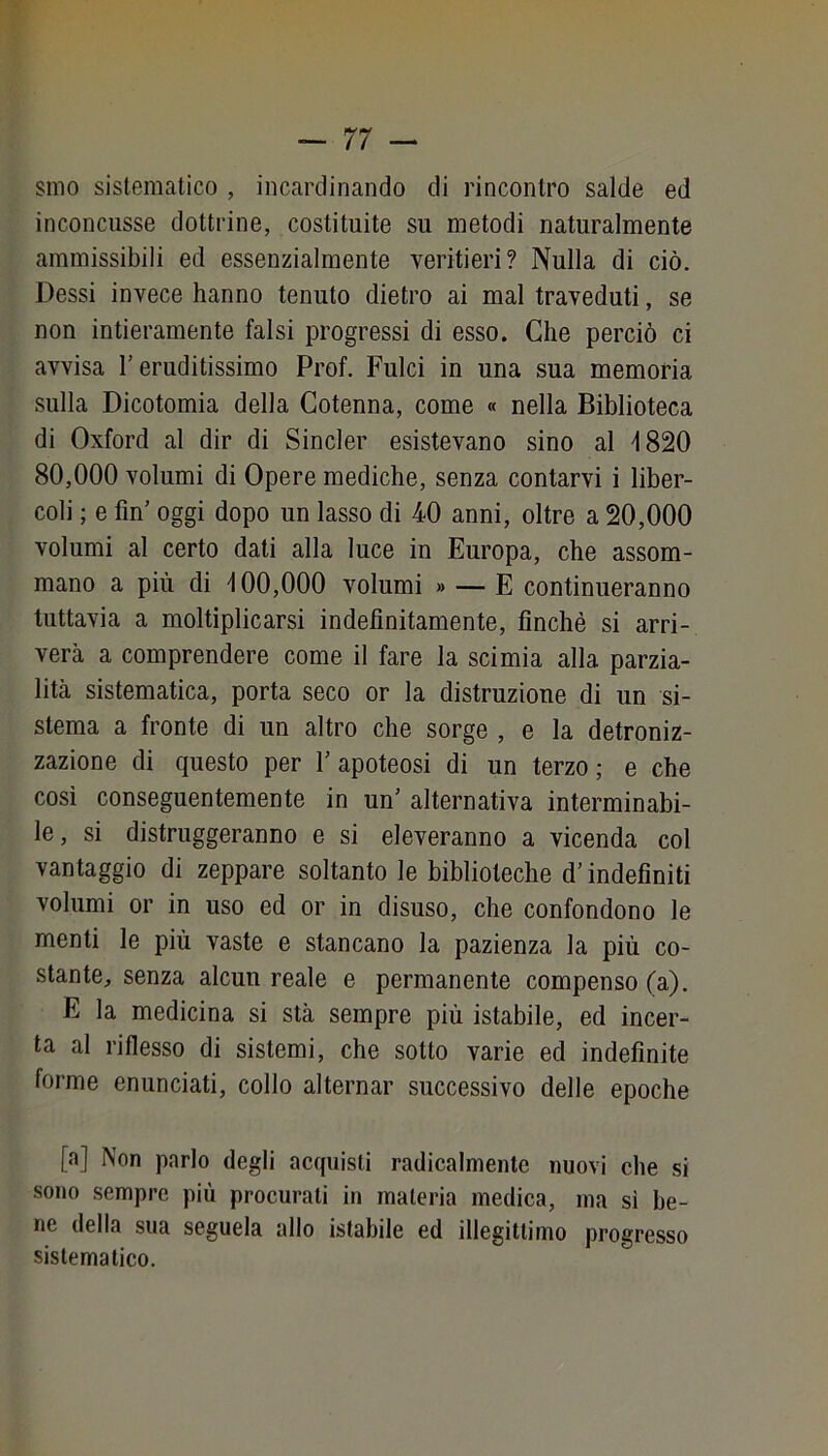 smo sistematico , incardinando di rincontro salde ed inconcusse dottrine, costituite su metodi naturalmente ammissibili ed essenzialmente veritieri? Nulla di ciò. Dessi invece hanno tenuto dietro ai mal traveduti, se non intieramente falsi progressi di esso. Che perciò ci avvisa l’eruditissimo Prof. Pulci in una sua memoria sulla Dicotomia della Cotenna, come « nella Biblioteca di Oxford al dir di Sincler esistevano sino al ^1820 80,000 volumi di Opere mediche, senza contarvi i liber- coli ; e fin’ oggi dopo un lasso di 40 anni, oltre a 20,000 volumi al certo dati alla luce in Europa, che assom- mano a più di 400,000 volumi » — E continueranno tuttavia a moltiplicarsi indefinitamente, finché si arri- verà a comprendere come il fare la sci mia alla parzia- lità sistematica, porta seco or la distruzione di un si- stema a fronte di un altro che sorge , e la detroniz- zazione di questo per 1’ apoteosi di un terzo ; e che così conseguentemente in un’ alternativa interminabi- le, si distruggeranno e si eleveranno a vicenda col vantaggio di zeppare soltanto le biblioteche d’indefiniti volumi or in uso ed or in disuso, che confondono le menti le più vaste e stancano la pazienza la più co- stante, senza alcun reale e permanente compenso (a). E la medicina si stà sempre più istabile, ed incer- ta al riflesso di sistemi, che sotto varie ed indefinite forme enunciati, collo alternar successivo delle epoche [a] Non parlo degli acquisti radicalmente nuovi che si sono sempre più procurati in materia medica, ma sì be- ne della sua seguela allo istabile ed illegittimo progresso sistematico.