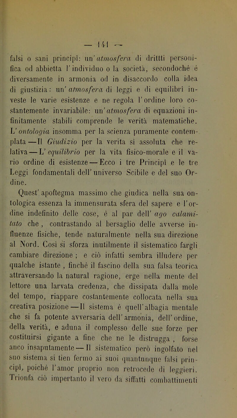 falsi 0 sani principi: nW atmosfera di driltli [)ersoni- fica od abbietta l’individuo o la società, secondoché é diversamente in armonia od in disaccordo colla idea di giustizia: \\W atmosfera leggi e di equilibri in- veste le varie esistenze e ne regola l'ordine loro co- stantemente invariabile: \m'atmosfera di equazioni in- finitamente stabili comprende le verità matematiche. V ontologia insomma per la scienza puramente contem- plata —Il Giudizio per la verità si assoluta che re- lativa— U equilibrio per la vita fisico-morale e il va- rio ordine di esistenze — Ecco i tre Principi e le tre Leggi fondamentali delT universo Scibile e del suo Or- dine. Quest’ apoftegma massimo che giudica nella sua on- tologica essenza la immensurata sfera del sapere e l’or- dine indefinito delle cose, é al par dell’ ago calami- tato che , contrastando al bersaglio delle avverse in- fluenze fisiche, tende naturalmente nella sua direzione al Nord. Così sì sforza inutilmente il sistematico fargli cambiare direzione ; e ciò infatti sembra illudere per qualche istante , finché il fascino della sua falsa teorica attraversando la naturai ragione, erge nella mente del lettore una larvata credenza, che dissipata dalla mole del tempo, riappare costantemente collocata nella sua creativa posizione—Il sistema é quell’albagia mentale che si fa potente avversaria dell’armonia, dell’ordine, della verità, e aduna il complesso delle sue forze per costituirsi gigante a fine che ne le distrugga , forse anco insaputamente —Il sistematico però ingolfato nel suo sistema si tien fermo ai suoi quantumiuc falsi prin- cipi, poiché l’amor proprio non retrocede di leao-ieri rii . . . 1 rionfa ciò impertanto il vero da silTatti cond)attimenti