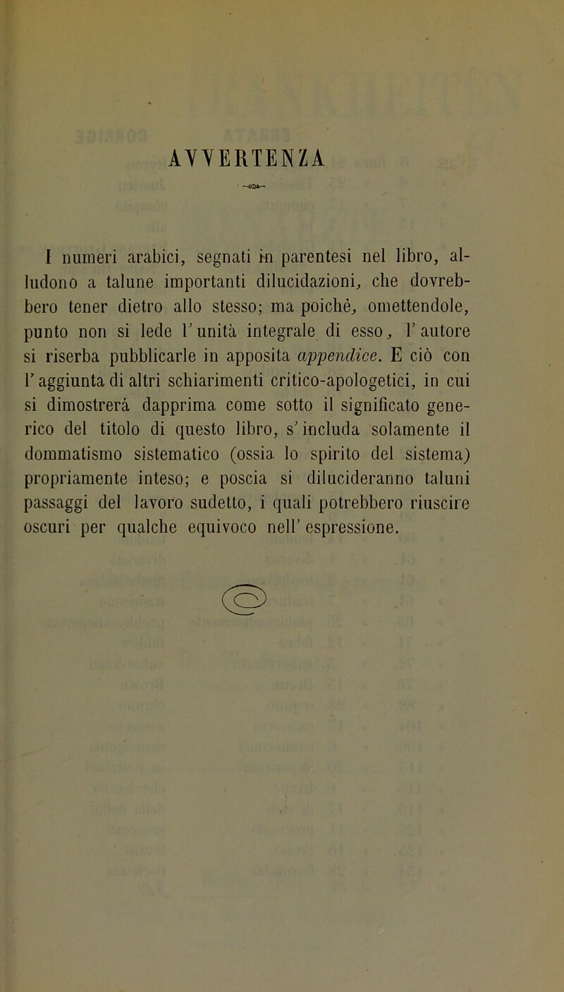 AYYERTENZA I numeri arabici, segnati m parentesi nel libro, al- ludono a talune importanti dilucidazioni, che dovreb- bero tener dietro allo stesso; ma poiché, omettendole, punto non si lede Tunità integrale di esso, l’autore si riserba pubblicarle in apposita appendice. E ciò con l’aggiunta di altri schiarimenti critico-apologetici, in cui si dimostrerà dapprima come sotto il significato gene- rico del titolo di questo libro, s’includa solamente il dommatismo sistematico (ossia lo spirito del sistema) propriamente inteso; e poscia si dilucideranno taluni passaggi del lavoro sudetto, i quali potrebbero riuscire oscuri per qualche equivoco nell’ espressione.