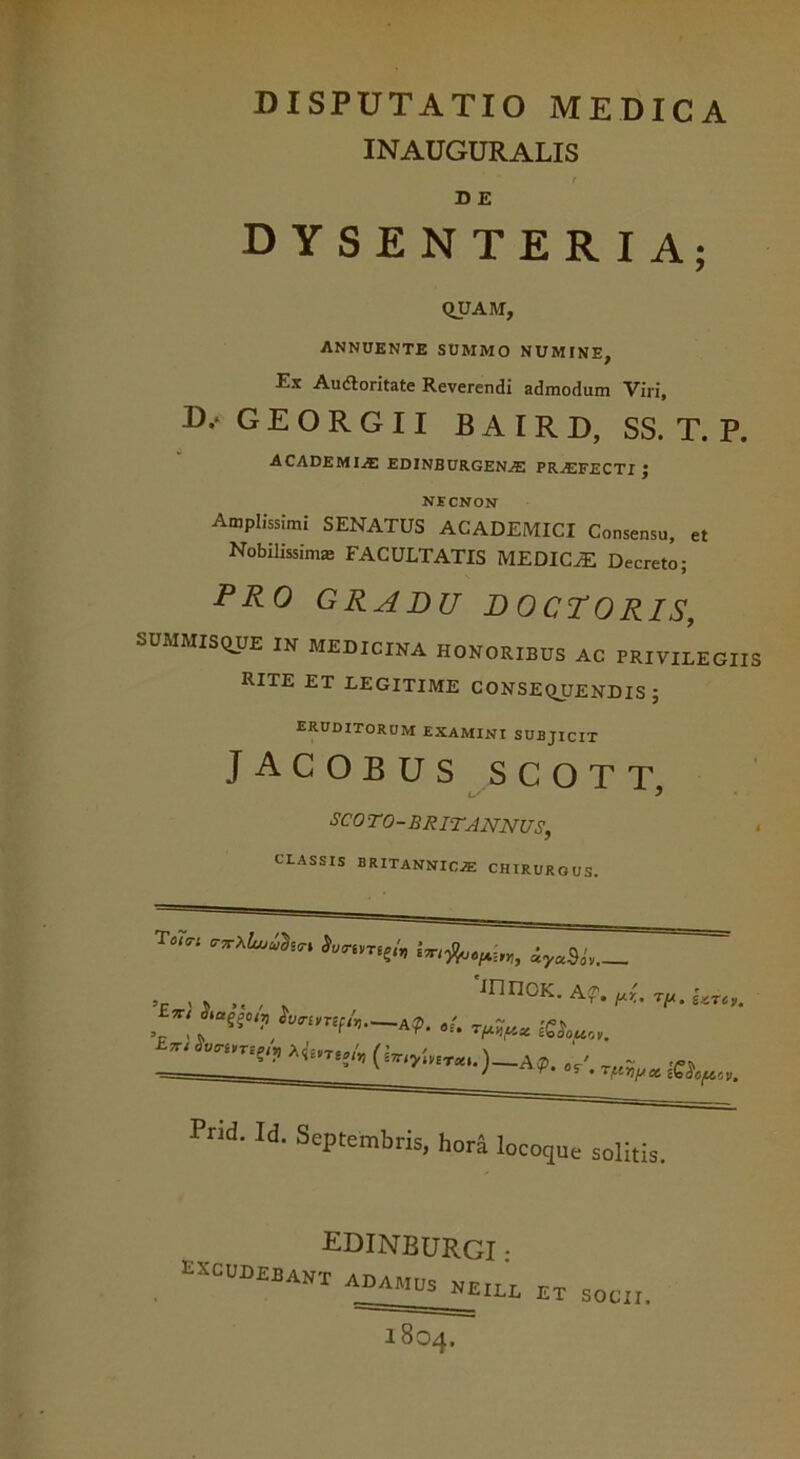 DISPUTATIO MEDICA INAUGURALIS ( D E DYSENTERIA; QUAM, ANNUENTE SUMMO NUMINE, Ex Audloritate Reverendi admodum Viri, D/ G E O R G 11 BAIRD, SS. T. P. ACADEMIAE EDINBURGENjE PRASFECTI J NECNON Amplissimi SENATUS ACADEMICI Consensu, et Nobilissimas FACULTATIS MEDICiE Decreto; PRO GRADU D OCTORIS, SUMMISQUE IN MEDICINA HONORIBUS AC PRIVILEGIIS RITE ET LEGITIME CONSEQUENDIS J eruditorum examini subjicit Jacobus scott w' } SCOTO-BRIT ANNUS, • CLASSIS BRITANNICAE CHIRURGUS. » ,, JnnoK. Af. nr.. Utc». A(p. ~ _ / T T « T{.i7)[/c& cbaO^CV, Pnd. Id. Septembris, hora loco que solitis. EDINBURGI • excudebant adamus neill et socii. 1804.