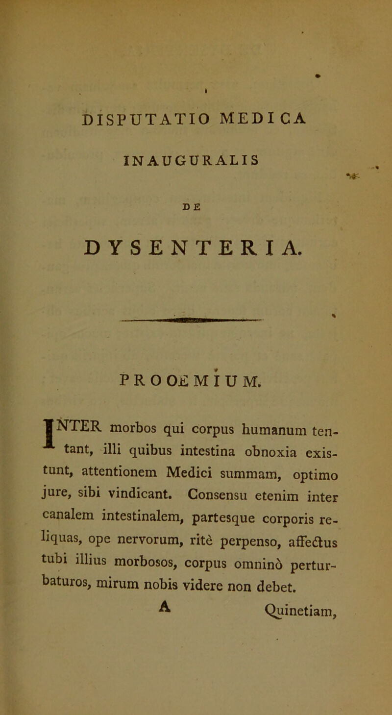 INAUGURALIS D E DYSENTERIA. P R O OE M I U M. f NTER morbos qui corpus humanum ten- X tant, illi quibus intestina obnoxia exis- tunt, attentionem Medici summam, optimo jure, sibi vindicant. Consensu etenim inter canalem intestinalem, partesque corporis re- liquas, ope nervorum, rite perpenso, affeftus tubi illius morbosos, corpus omnino pertur- baturos, mirum nobis videre non debet. A Quinetiam,