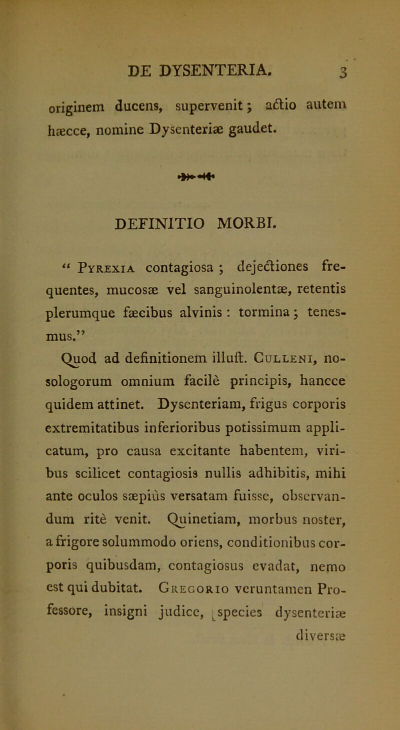 originem ducens, supervenit; a&io autem haecce, nomine Dysenteriae gaudet. ■»« DEFINITIO MORBI. “ Pyrexia contagiosa ; dejectiones fre- quentes, mucosae vel sanguinolentae, retentis plerumque faecibus alvinis: tormina j tenes- mus.” Quod ad definitionem illuft. Culleni, no- sologorum omnium facile principis, hancce quidem attinet. Dysenteriam, frigus corporis extremitatibus inferioribus potissimum appli- catum, pro causa excitante habentem, viri- bus scilicet contagiosis nullis adhibitis, mihi ante oculos saepius versatam fuisse, observan- dum rite venit. Quinetiam, morbus noster, a frigore solummodo oriens, conditionibus cor- poris quibusdam, contagiosus evadat, nemo est qui dubitat. Gregorio veruntamen Pro- fessore, insigni judice, t species dysenteriae diversae