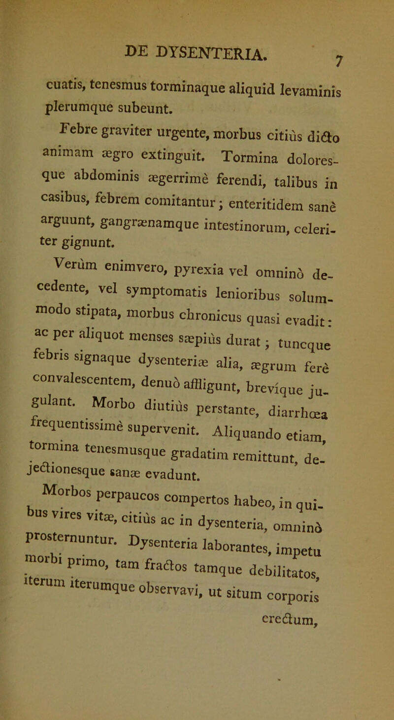 7 cuatis, tenesmus torminaque aliquid levaminis plerumque subeunt. Febre graviter urgente, morbus citius difto animam agro extinguit. Tormina dolores- que abdominis aegerrime ferendi, talibus in casibus, febrem comitantur; enteritidem sane arguunt, gangnenamque intestinorum, celeri- ter gignunt. Venim enimvero, pyrexia vel omninb de- cedente, vel symptomatis lenioribus solum- modo stipata, morbus chronicus quasi evadit: ac per aliquot menses saepius durat; tuncque febris signaque dysenteriae alia, agrum fere convalescentem, denub affligunt, brevique ju- gulant. Morbo diutius perstante, diarrhoea frequentissime supervenit. Aliquando etiam tormma tenesmusque gradatim remittunt, de- jectionesque sanae evadunt. Morbos perpaucos compertos habeo, in qui- us vires vitas, citius ac in dysenteria, omnino prosternuntur. DySenteria laborantes, impetu »r i primo, tam fraftos tamque debilitatos, iterum iterumque observavi, ut situm corporis eredum.