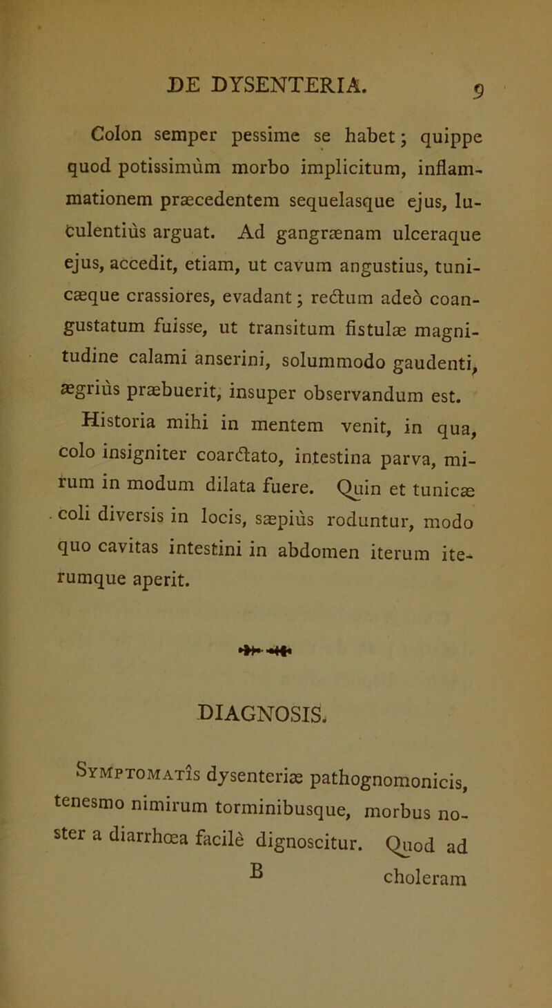 Colon semper pessime se habet; quippe quod potissimum morbo implicitum, inflam- mationem praecedentem sequelasque ejus, lu- culentius arguat. Ad gangraenam ulceraque ejus, accedit, etiam, ut cavum angustius, tuni- caeque crassiores, evadant; redam adeo coan- gustatum fuisse, ut transitum fistulae magni- tudine calami anserini, solummodo gaudenti, aegrius praebuerit, insuper observandum est. Historia mihi in mentem venit, in qua, colo insigniter coardtato, intestina parva, mi- lum in modum dilata fuere. Quin et tunicae coli diversis in locis, saepius roduntur, modo quo cavitas intestini in abdomen iterum ite- rumque aperit. M|« diagnosis. Symptomatis dysenterias pathognomonicis, tenesmo nimirum torminibusque, morbus no- ster a diarrhoea facile dignoscitur. Quod ad B choleram