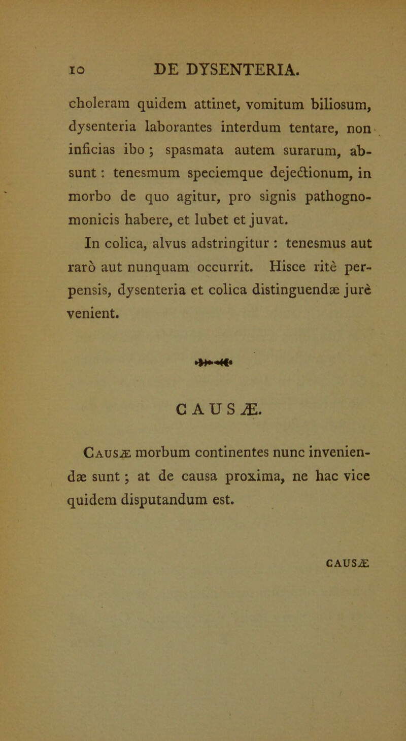 choleram quidem attinet, vomitum biliosum, dysenteria laborantes interdum tentare, non inficias ibo ; spasmata autem surarum, ab- sunt : tenesmum speciemque dejedtionum, in morbo de quo agitur, pro signis pathogno- monicis habere, et lubet et juvat. In colica, alvus adstringitur : tenesmus aut raro aut nunquam occurrit. Hisce rite per- pensis, dysenteria et colica distinguendae jure venient. CAUSiE. Causae morbum continentes nunc invenien- dae sunt; at de causa proxima, ne hac vice quidem disputandum est. CAUS.E