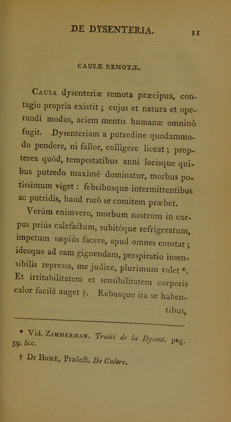 ii CAUS.E REMOTAE. Causa dysenterias remota praecipua, con- tagio propria existit; cujus et natura et ope- randi modus, aciem mentis humanas omnino fugit. Dysenteriam a putredine quodammo- do pendere, ni fallor, colligere liceat; prop- terea quod, tempestatibus anni locisque qui- bus putredo maxime dominatur, morbus po- tissimum viget : febribusqufe-intermittentibus ac putridis, haud raro se comitem praebet. Verum enimvero, morbum nostrum in cor- pus prius calefactum, subitoque refrigeratum, impetum saepius facere, apud omnes constat; ideoque ad eam gignendam, perspiratio insen- sibilis repressa, me judice, plurimum valet*. Et irritabilitatem et sensibilitatem corporis calor facile auget f. Rebusque ita se haben- tibus, *Jid. ZiMMEEMAN. trahe de lu Dyeent. p„g t Dr Home, Pralcft. De Calore.