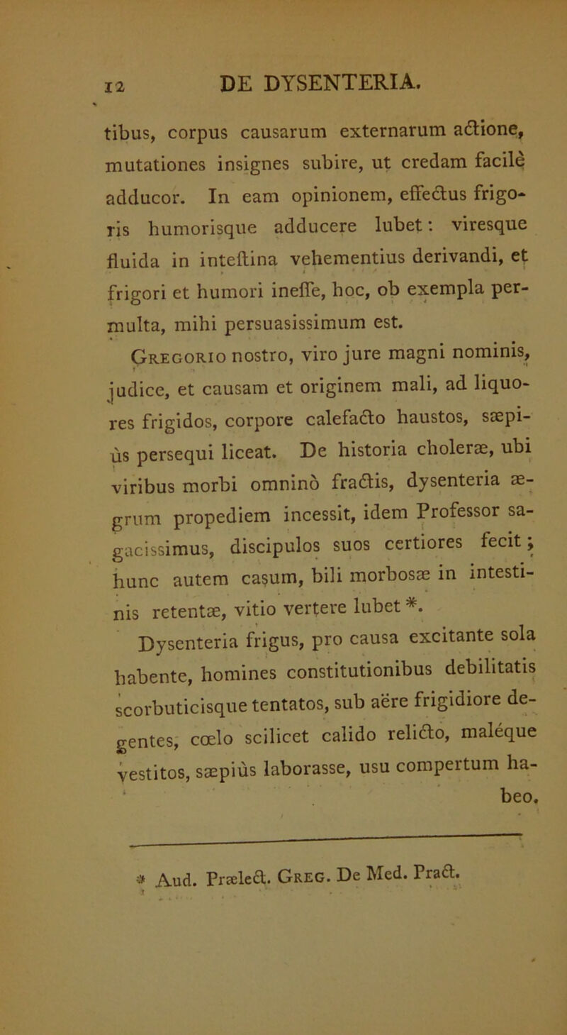 tibus, corpus causarum externarum adione, mutationes insignes subire, ut credam facile adducor. In eam opinionem, effectus frigo- ris humorisque adducere lubet: viresque fluida in inteftina vehementius derivandi, et frigori et humori ineffe, hoc, ob exempla per- multa, mihi persuasissimum est. Gregorio nostro, viro jure magni nominis, i •« judice, et causam et originem mali, ad liquo- res frigidos, corpore calefacto haustos, saepi- us persequi liceat. De historia cholerae, ubi viribus morbi omnino fradis, dysenteria ae- grum propediem incessit, idem Professor sa- gacissimus, discipulos suos certiores fecit; hunc autem casum, bili morbosae in intesti- nis retentae, vitio vertere lubet * *. Dysenteria frigus, pro causa excitante sola habente, homines constitutionibus debilitatis scorbuticisque tentatos, sub aere frigidiore de- gentes, coelo scilicet calido relido, maleque vestitos, saepius laborasse, usu compertum ha- beo. * A.ud. Praeled. Greg. De Med. Praft. * • * ' ' .