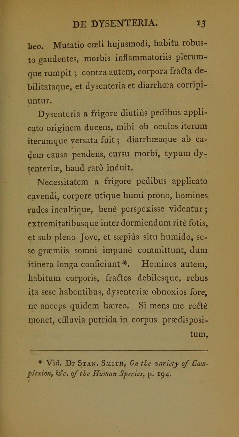 beo. Mutatio coeli hujusmodi, habitu robus- to gaudentes, morbis inflammatoriis plerum- que rumpit; contra autem, corpora fradta de- bilitataque, et dysenteria et diarrhoea corripi- untur. Dysenteria a frigore diutius pedibus appli- cato originem ducens, mihi ob oculos iterum iterumque versata fuit j diarrhoeaque ab ea- dem causa pendens, cursu morbi, typum dy- senterice, haud raro induit. Necessitatem a frigore pedibus applicato cavendi, corpore utique humi prono, homines rudes incultique, bene perspexisse videntur; extremitatibusque inter dormiendum rite fotis, et sub pleno Jove, et saepius situ humido, se- se graemiis somni impune committunt, dum itinera longa conficiunt *. Homines autem, habitum corporis, fradtos debilesque, rebus ita sese habentibus, dysenteriae obnoxios fore, ne anceps quidem haereo.' Si mens me redte monet, effluvia putrida in corpus praedisposi- tum. * Vid. Dr Stan. Smith, Oh the variety of Com- plexion, Uc. of the Humati Species, p. 194. / ‘