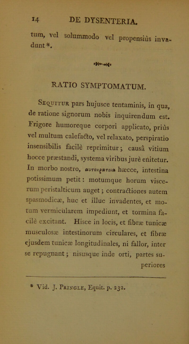 tum, vel solummodo vel propensius inva- dunt*. RATIO SYMPTOMATUM. Sequitur pars hujusce tentaminis, in qua, de ratione signorum nobis inquirendum est. Frigore humoreque corpori applicato, prius vel multum calefadto, vel relaxato, perspiratio insensibilis facile reprimitur; causa vitium hocce praestandi, systema viribus jure enitetur. In morbo nostro, mro-n^xTuot haecce, intestina potissimum petit: motumque horum visce- rum peristalticum auget; contradtiones autem spasmodicae, huc et illuc invadentes, et mo- tum vermicularem impediunt, et tormina fa- cile excitant. Hisce in locis, et fibrae tunicae musculosae intestinorum circulares, et fibr$ ejusdem tunicas longitudinales, ni fallor, inter se repugnant; nisusque inde orti, partes su- periores * Vid. J. PfUNGLE, Equit, p. 232.