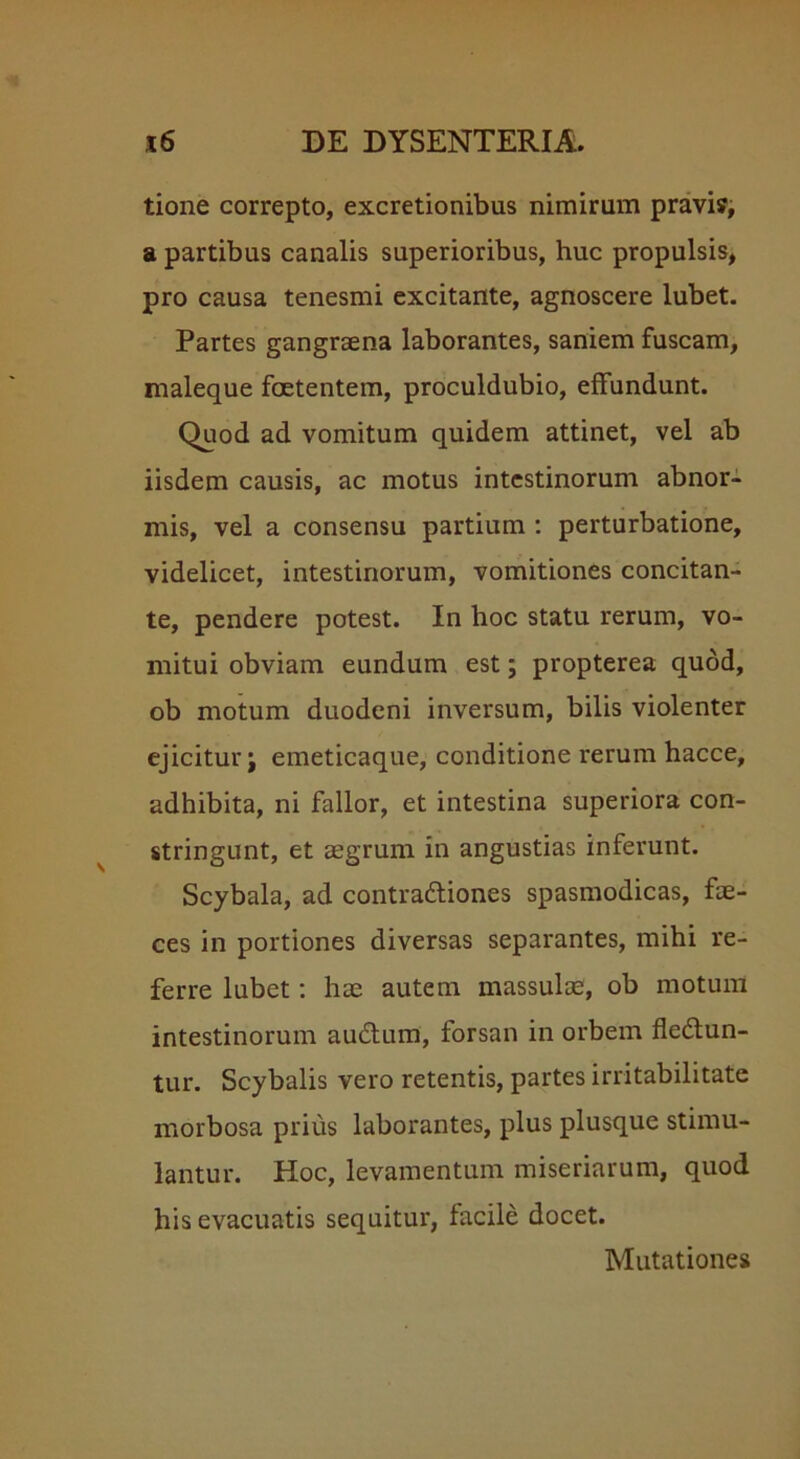 tione correpto, excretionibus nimirum pravi?, a partibus canalis superioribus, huc propulsis, pro causa tenesmi excitante, agnoscere lubet. Partes gangraena laborantes, saniem fuscam, maleque foetentem, proculdubio, effundunt. Quod ad vomitum quidem attinet, vel ab iisdem causis, ac motus intestinorum abnor- mis, vel a consensu partium : perturbatione, videlicet, intestinorum, vomitiones concitan- te, pendere potest. In hoc statu rerum, vo- mitui obviam eundum est; propterea quod, ob motum duodeni inversum, bilis violenter ejicitur j emeticaque, conditione rerum hacce, adhibita, ni fallor, et intestina superiora con- stringunt, et aegrum in angustias inferunt. Scybala, ad contra&iones spasmodicas, fae- ces in portiones diversas separantes, mihi re- ferre lubet: hae autem massulae, ob motum intestinorum audtum, forsan in orbem fledun- tur. Scybalis vero retentis, partes irritabilitate morbosa prius laborantes, plus plusque stimu- lantur. Hoc, levamentum miseriarum, quod his evacuatis sequitur, facile docet. Mutationes