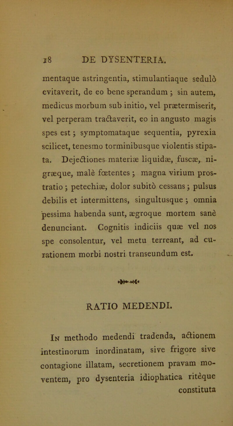 mentaque astringentia, stimulantiaque sedulo evitaverit, de eo bene sperandum ; sin autem, medicus morbum sub initio, vel praetermiserit, vel perperam tradlaverit, eo in angusto magis spes est; symptomataque sequentia, pyrexia scilicet, tenesmo torminibusque violentis stipa- ta. Dejedtiones materiae liquidae, fuscae, ni- graeque, male foetentes; magna virium pros- tratio ; petechiae, dolor subito cessans; pulsus debilis et intermittens, singultusque omnia pessima habenda sunt, aegroque mortem sane denunciant. Cognitis indiciis quae vel nos spe consolentur, vel metu terreant, ad cu- rationem morbi nostri transeundum est. ►»•**+€« RATIO MEDENDI. In methodo medendi tradenda, adtionem intestinorum inordinatam, sive frigore sive contagione illatam, secretionem pravam mo- ventem, pro dysenteria idiophatica riteque constituta