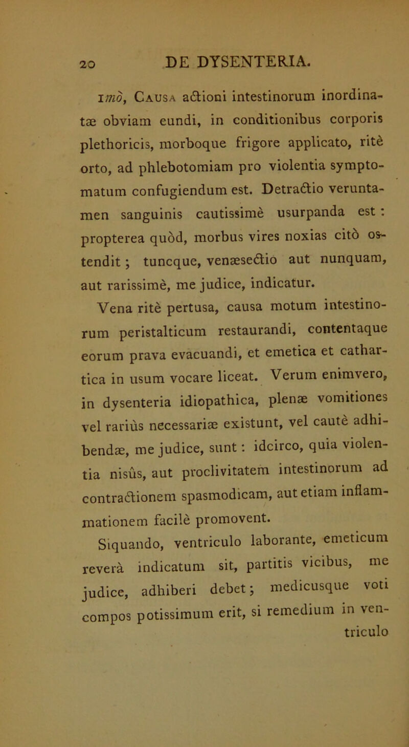 1/720, Causa a&ioni intestinorum inordina- tae obviam eundi, in conditionibus corporis plethoricis, morboque frigore applicato, rit£ orto, ad phlebotomiam pro violentia sympto- matum confugiendum est. Detractio verunta- men sanguinis cautissime usurpanda est : propterea quod, morbus vires noxias cito os- tendit ; tuncque, venaesedio aut nunquam, aut rarissime, me judice, indicatur. Vena rite pertusa, causa motum intestino- rum peristalticum restaurandi, contentaquc eorum prava evacuandi, et emetica et cathar- tica in usum vocare liceat. Verum enimvero, in dysenteria idiopathica, plenae vomitiones vel rarius necessariae existunt, vel caute adhi- bendae, me judice, sunt: idcirco, quia violen- tia nisus, aut proclivitatem intestinorum ad contradionem spasmodicam, aut etiam inflam- mationem facile promovent. Siquando, ventriculo laborante, emeticum revera indicatum sit, partitis vicibus, me judice, adhiberi debet; medicusque voti compos potissimum erit, si remedium in ven- triculo