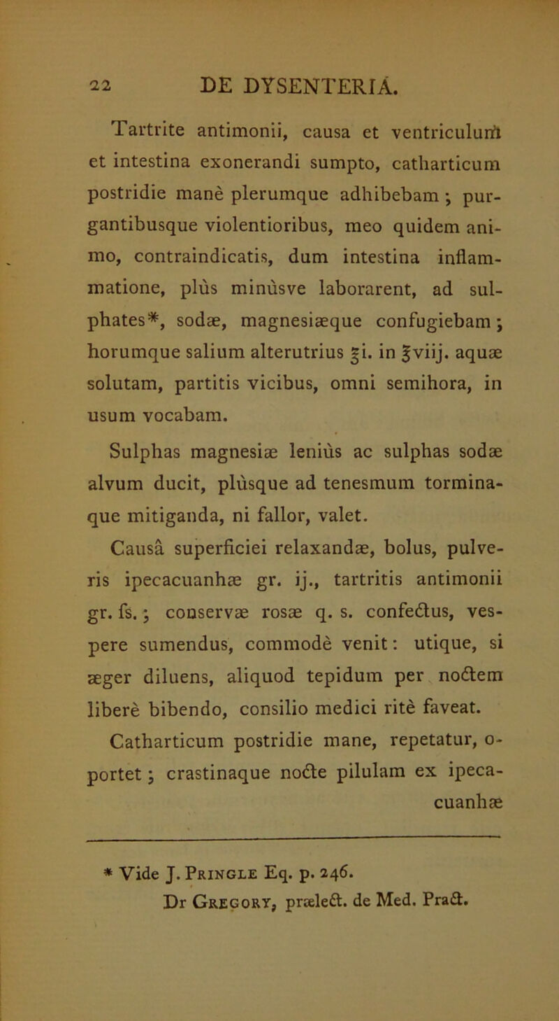 Tartrite antimonii, causa et ventriculurfi et intestina exonerandi sumpto, catharticum postridie mane plerumque adhibebam ; pur- gantibusque violentioribus, meo quidem ani- mo, contraindicatis, dum intestina inflam- matione, plus minusve laborarent, ad sul- phates*, sodae, magnesiaeque confugiebam-, horumque salium alterutrius gi. in |viij. aquae solutam, partitis vicibus, omni semihora, in usum vocabam. Sulphas magnesiae lenius ac sulphas sodae alvum ducit, plusque ad tenesmum tormina- que mitiganda, ni fallor, valet. Causa superficiei relaxandae, bolus, pulve- ris ipecacuanhae gr. ij., tartritis antimonii gr. fs.; conservae rosae q. s. confedus, ves- pere sumendus, commode venit: utique, si aeger diluens, aliquod tepidum per nodem libere bibendo, consilio medici rite faveat. Catharticum postridie mane, repetatur, o- portet; crastinaque node pilulam ex ipeca- cuanhae * Vide J. Pringle Eq. p. 246. Dr Gregory, prceled. de Med. Prad.